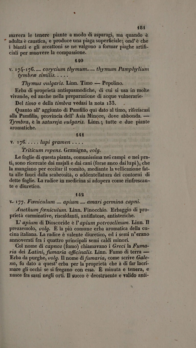 mavera le tenere piante a modo di asparagi, ma quando è adulta è caustica, e produce una piaga superficiale; ond' è che i bianti e gli accattoni se ne valgono a formar piaghe artifi- ciali per muovere la compassione. 140 V. 174-126. .... corycium thymum...... thymum Pamphylium tymbre similis. . . .. | Thymus vulgaris. Linn. Timo — Pepolino. Erba di proprietà antispasmodiche, di cui si usa in molte vivande, ed anche nella preparazione di acque vulnerarie: Del timo e della timbra vedasi la nota 133. . Quanto all’ aggiunto di Pamfilio quì dato al timo; riferiscasi alla Pamfilia, provincia dell’ Asia Minore, dove abbonda. — Tymbra, è la satureja vulgaris. Linn.; tutte e due piante aromatiche. 144 v. 176.....lupi gramen.... Triticum repens. Gramigna, volg. - Le foglie di questa pianta, comunissima nei campi e nei pra- ti, sono ricercate dai majali e dai cani (forse anco dai lupi ), che la mangiano per eccitar il vornito, mediante la vellicazione fat- ta alle fauci dalla scabrosità, o addentellatura dei contorni di dette foglie. La radice in medicina si adopera come rinfrescan- te e diuretico. 142 V- 173. Foeniculum .... apium .... amari germina capni. Anethum feniculum. Linn. Finocchio. Erbaggio di pro- prietà carminative, riscaldanti, antiflatose, antisteriche. L' apium di Dioscoride è l’ apium potroselinum. Linn. Il prezzemolo, volg. È la più comune erba aromatica della cu- cina italiana. La radice è valente diuretico, ed i semi n’ erano annoverati fra i quattro principali semi caldi minori. Col nome di capnos (fumo) chiamavano i Greci la Fuma- ria dei Latini, fumaria officinalis. Linn. Fumo di terra — Erba da purghe, volg. Il nome di fumaria, come scrive Gale- no, fu dato a quest’ erba per la proprietà che à di far lacri- mare gli occhi se si fregano con essa. È minuta e tenera, e nasce fra sassi negli orti. Il succo è deostruente e valido anti-