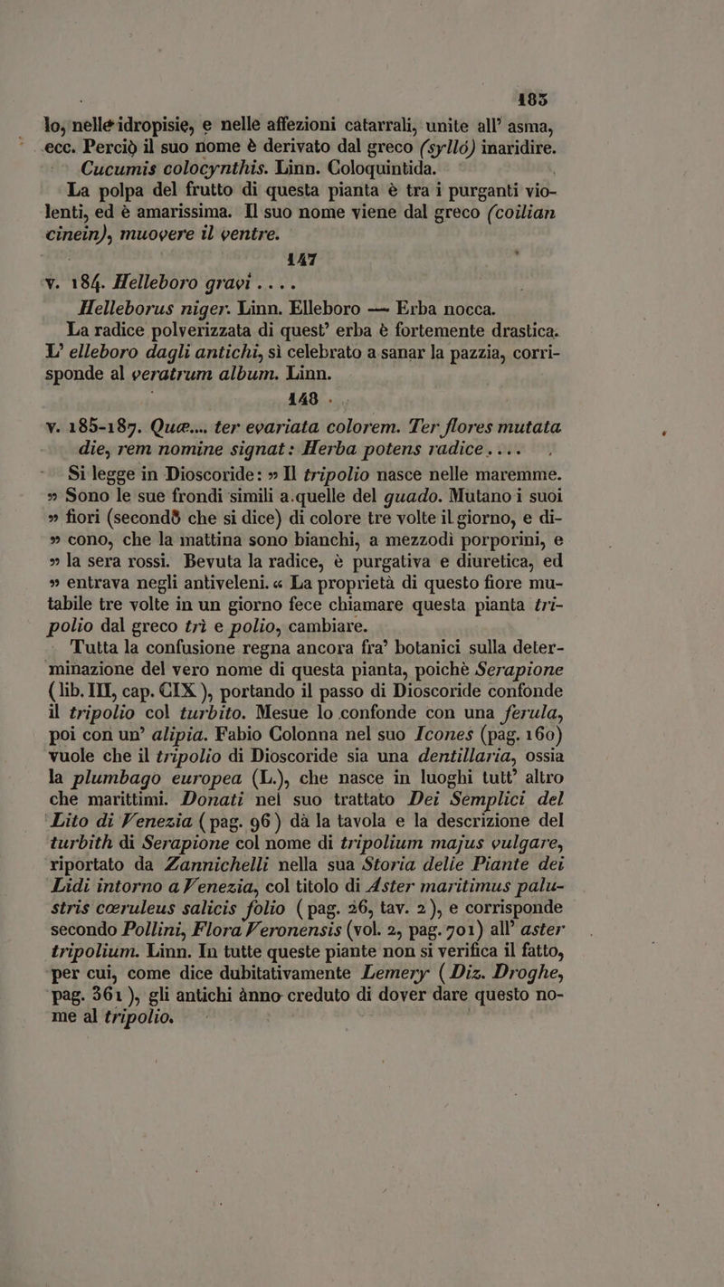 185 lo, nelle idropisie, e nelle affezioni catarrali, unite all’ asma, ecc. Perciò il suo nome è derivato dal greco (sy1ló) inaridire. Cucumis colocynthis. Linn. Coloquintida. i La polpa del frutto di questa pianta è tra i purganti vio- lenti, ed è amarissima. Il suo nome viene dal greco (coilian cinein), muovere il ventre. bun 1447 : v. 184. Helleboro gravi .... Helleborus niger. Linn. Elleboro — Erba nocca. La radice polverizzata di quest? erba è fortemente drastica. L’ elleboro dagli antichi, sì celebrato a sanar la pazzia, corri- sponde al veratrum album. Linn. | i 148 . v. 185-187. Que... ter evariata colorem. Ter flores mutata die, rem nomine signat : Herba potens radice. ... Si legge in Dioscoride: » Il tripolio nasce nelle maremme. » Sono le sue frondi simili a.quelle del guado. Mutano i suoi » fiori (second che si dice) di colore tre volte il giorno, e di- » cono, che la mattina sono bianchi, a mezzodi porporini, e » la sera rossi. Bevuta la radice, è purgativa e diuretica, ed » entrava negli antiveleni. « La proprietà di questo fiore mu- tabile tre volte in un giorno fece chiamare questa pianta tri- polio dal greco tri e polio, cambiare. Tutta la confusione regna ancora fra’ botanici sulla deter- minazione del vero nome di questa pianta, poichè Serapione (lib. ITI, cap. CIX ), portando il passo di Dioscoride confonde il tripolio col turbito. Mesue lo confonde con una ferula, poi con un’ alipia. Fabio Colonna nel suo Icones (pag. 160) vuole che il tripolio di Dioscoride sia una dentillaria, ossia la plumbago europea (L.), che nasce in luoghi tutt’ altro che marittimi. Donati nel suo trattato Dei Semplici del ‘Lito di Venezia ( pag. 96) dà la tavola e la descrizione del turbith di Serapione col nome di tripolium majus vulgare, riportato da Zannichelli nella sua Storia delie Piante dei Lidi intorno a F'enezia, col titolo di Aster maritimus palu- stris coeruleus salicis folio (pag. 26, tav. 2), e corrisponde secondo Pollini, Flora Veronensis (vol. 2, pag. 701) all’ aster tripolium. Linn. In tutte queste piante non si verifica il fatto, per cui, come dice dubitativamente Lemery (Diz. Droghe, ‘pag. 361), gli antichi ànno creduto di dover dare questo no- me al tripolio. | |