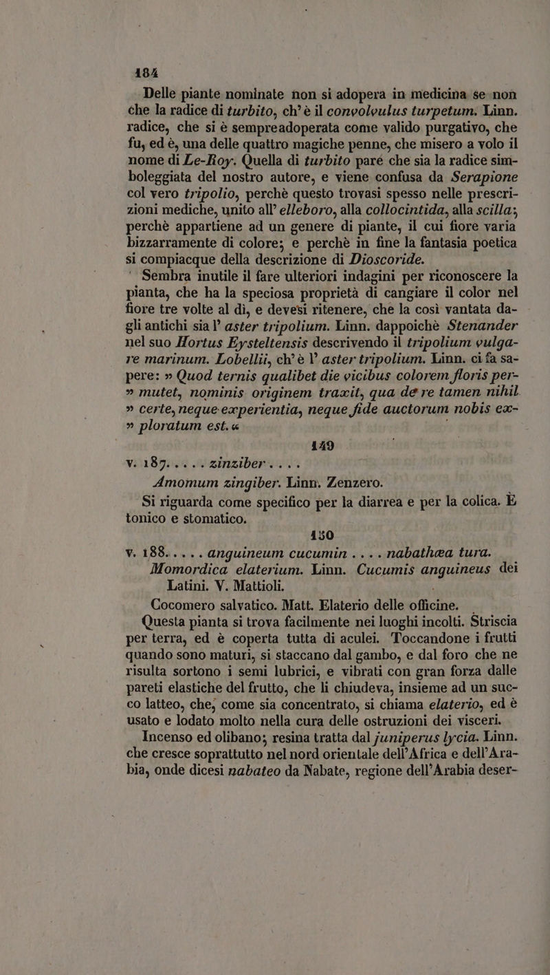 Delle piante nominate non si adopera in medicina se non che la radice di turbito, ch'è il coneoleulus turpetum. Linn. radice, che si è sempreadoperata come valido purgativo, che fu, ed è, una delle quattro magiche penne, che misero a volo il nome di Le-Roy. Quella di turbito paré che sia la radice sim- boleggiata del nostro autore, e viene confusa da Serapione col vero tripolio, perché questo trovasi spesso nelle prescri- zioni mediche, unito all’ elleboro, alla collocintida, alla scilla; perchè appartiene ad un genere di piante, il cui fiore varia bizzarramente di colore; e perchè in fine la fantasia poetica si compiacque della descrizione di Dioscoride. Sembra inutile il fare ulteriori indagini per riconoscere la pianta, che ha la speciosa proprietà di cangiare il color nel fiore tre volte al dì, e devesi ritenere, che la così vantata da- gli antichi sia aster tripolium. Linn. dappoichè Stenander nel suo Hortus Eysteltensis descrivendo il tripolium eulga- re marinum. Lobellii, ch’ è aster tripolium. Linn. ci fa sa- pere: » Quod ternis qualibet die vicibus colorem floris per- » mutet, nominis originem traxit, qua de re tamen nihil » certe, neque experientia, neque fide auctorum nobis eac- » ploratum est. « . 149 v. 187.....zinziber.... Amomum zingiber. Linn. Zenzero. Si riguarda come specifico per la diarrea e per la colica. E tonico e stomatico. 150 v. 188..... anguineum cucumin ....nabathaa tura. Momordica elaterium. Linn. Cucumis anguineus dei Latini. V. Mattioli. Cocomero salvatico. Matt. Elaterio delle officine. — Questa pianta si trova facilmente nei luoghi incolti. Striscia per terra, ed è coperta tutta di aculei. Toccandone i frutti quando sono maturi, si staccano dal gambo, e dal foro che ne risulta sortono i semi lubrici, e vibrati con gran forza dalle pareti elastiche del frutto, che li chiudeva, insieme ad un suc- co latteo, che, come sia concentrato, si chiama elaterio, ed è usato e lodato molto nella cura delle ostruzioni dei visceri. Incenso ed olibano; resina tratta dal juniperus lycia. Linn. che cresce soprattutto nel nord orientale dell’Africa e dell'Ara- bia, onde dicesi nabateo da Nabate, regione dell'Arabia deser-