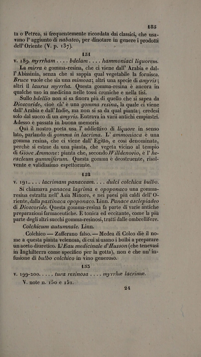 ta o Petrea, sì frequentemente ricordata dai classici, che usa- vano P aggiunto di nabateo, per dinotare in genere i prodotti dell Oriente (V. p. 137). | 151 V. 189. myrrham . . . . bdelam . . . . hammoniaci liquorem. La mirra è gomma-resina, che ci viene dall’ Arabia e dal- l'Abissinia, senza che si sappia qual vegetabile la fornisca. Bruce vuole che sia una mimosa; altri una specie di amyris ; altri il /aurus myrrha. Questa gomma-resina è ancora in qualche uso in medicina nelle tossi croniche e nella tisi. Sullo bdellio non si sa finora più di quello che si sapea da Dioscoride, cioè ch? è una gomma resina, la quale ci viene dall Arabia e dall’ Indie, ma non si sa da qual pianta; credesi solo dal succo di un amyris. Entrava in varii antichi empiastri. Adesso è passata in buona memoria Qui il nostro poeta usa 1’ addiettivo di liguore in senso lato, parlando di gomma in lacrima. L' ammoniaca è una gomma resina, che ci viene dall’ Egitto, e così denominata, perchè si estrae da una pianta, che vegeta vicino al tempio di Giove Ammone: pianta che, secondo 77 illdenovio, è 1° he- racleum gummiferum. Questa gomma è deostruente, risol- vente e validissimo espettorante, 152 V. 191... .. lacrimam panaceam. . . . dulci colchica bulbo. Si chiamava panacea lagrima e opoponaco una gomma- resina estratta nell’ Asia Minore, e nei paesi più caldi dell’ O- riente, dalla pastinaca opoponaco. Linn. Panace asclepiadeo di Dioscoride. Questa gomma-resina fa parte di varie antiche preparazioni farmaceutiche. E tonica ed eccitante, come la più parte degli altri succhi gomma-resinosi, tratti dalle ombrellifere. Colchicum autumnale. Linn. Colchico — Zafferano falso. — Medea di Colco diè il no- me a questa pianta velenosa, di cui si usano i bulbi a preparare un aceto diuretico. L' Eau medicinale d’ Husson (che tenevasi in Inghilterra come specifico per la gotta), non è che un’ in- fusione di bu!bo colchico in vino generoso. | 155 V. 199-200. . ... tura resinosa . ... myrrhe lacrima. V. note n. 150 e 151. 24