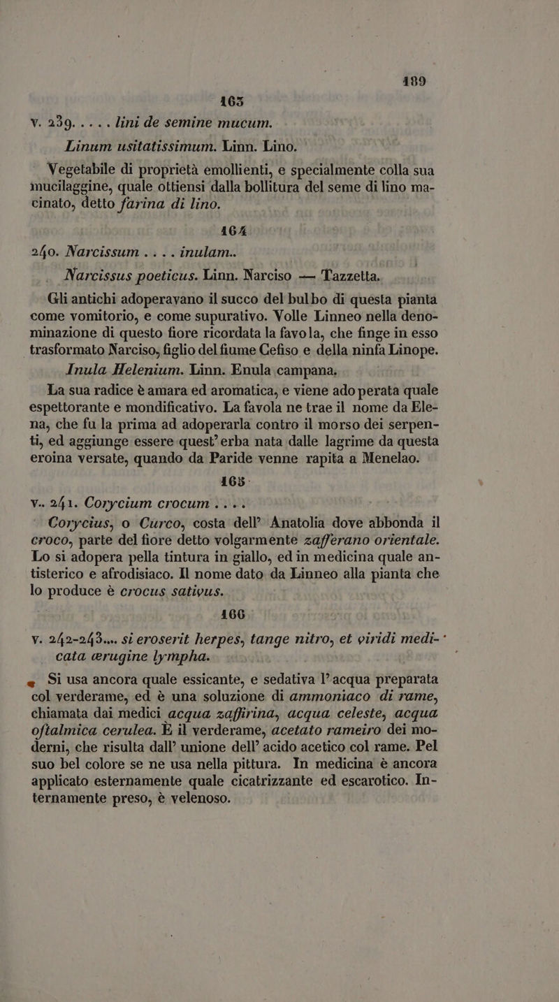 199 165 V. 229. .... lini de semine mucum. Linum usitatissimum. Linn. Lino. Vegetabile di proprietà emollienti, e specialmente colla sua iucilaggine, quale ottiensi dalla bollitura del seme di lino ma- cinato, detto farina di lino. 164 240. Narcissum .... inulam.. Narcissus poeticus. Linn. Narciso — Tazzetta. Gli antichi adoperavano il succo del bulbo di questa pianta come vomitorio, e come supurativo. Volle Linneo nella deno- minazione di questo fiore ricordata la favola, che finge in esso | trasformato Narciso, figlio del fiume Cefiso e della ninfa Linope. Inula Helenium. Linn. Enula campana. La sua radice è amara ed aromatica, e viene ado perata quale espettorante e mondificativo. La favola ne trae il nome da Ele- na, che fu la prima ad adoperarla contro il morso dei serpen- ti, ed aggiunge essere quest' erba nata dalle lagrime da questa eroina versate, quando da Paride venne rapita a Menelao. 165: v.. 241. Corycium crocum . . .. Corycius, o Curco, costa dell’ Anatolia dove abbonda il croco, parte del fiore detto volgarmente zafferano orientale. Lo si adopera pella tintura in giallo, ed in medicina quale an- tisterico e afrodisiaco. Il nome dato da Linneo alla pianta che lo produce è crocus sativus. 166 v. 242-243.» si eroserit herpes, tange nitro, et viridi medi- ‘ cata erugine lympha. « Si usa ancora quale essicante, e sedativa l’acqua preparata col verderame, ed é una soluzione di ammoniaco di rame, chiamata dai medici acqua zaffirina, acqua. celeste, acqua oftalmica cerulea. E, il verderame, acetato rameiro dei mo- derni, che risulta dall’ unione dell’ acido acetico col rame. Pel suo bel colore se ne usa nella pittura. In medicina è ancora applicato esternamente quale cicatrizzante ed escarotico. In- ternamente preso, è velenoso.