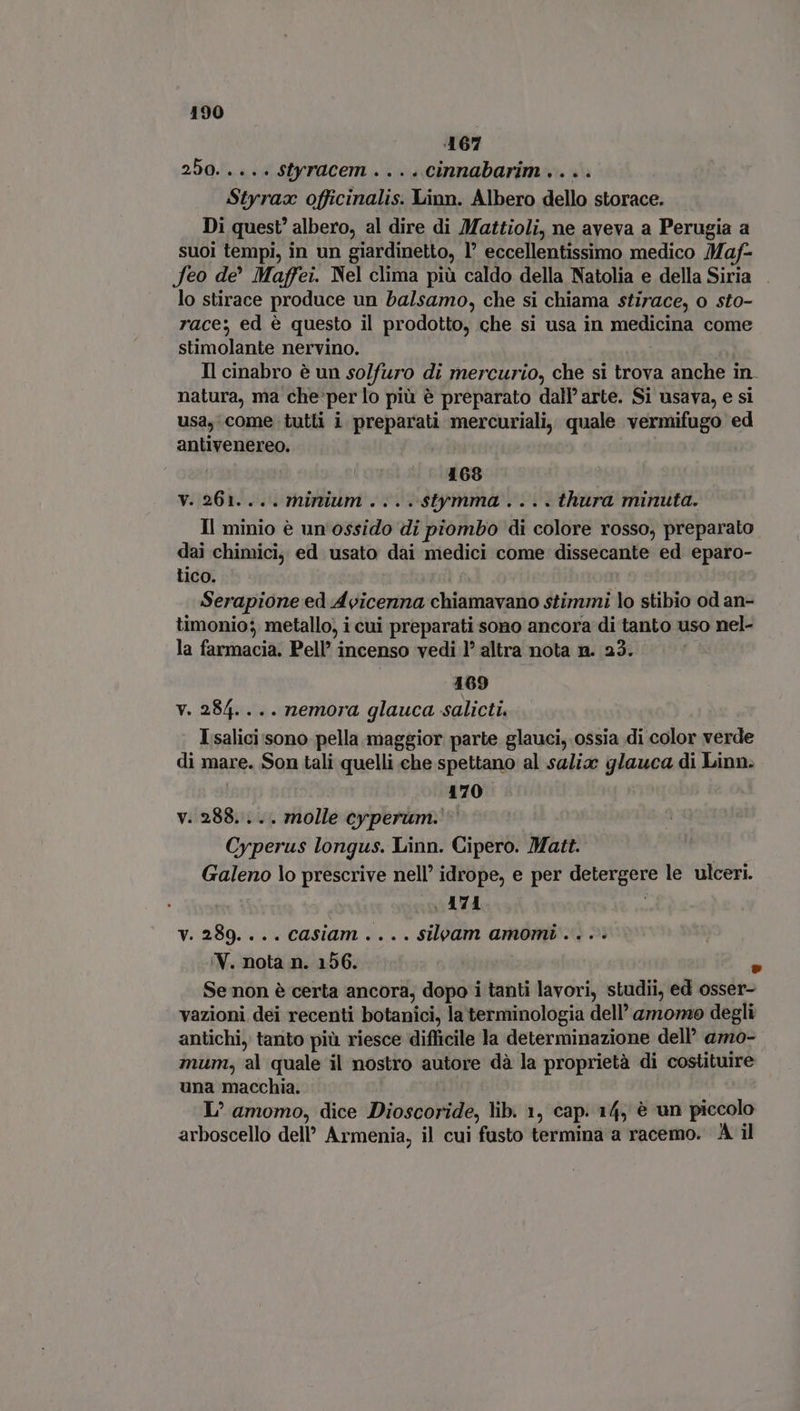 ‘167 250..... styracem .... cinnabarim .. . . Styraa officinalis. Linn. Albero dello storace. Di quest’ albero, al dire di Mattioli, ne aveva a Perugia a suoi tempi, in un giardinetto, 1’ eccellentissimo medico Maf- Jeo de Maffei. Nel clima più caldo della Natolia e della Siria — lo stirace produce un balsamo, che si chiama stirace, o sto- race; ed è questo il prodotto, che si usa in medicina come stimolante nervino. Il cinabro è un so/furo di mercurio, che si trova anche in. natura, ma che per lo più è preparato dall’ arte. Si usava, e si usa, come tutti i preparati mercuriali, quale vermifugo ed antivenereo. 168 y. 261. ... minium . .. . $tymma . .. . thura minuta. Il minio è un ossido di piombo di colore rosso, preparato dai chimici, ed usato dai medici come dissecante ed eparo- tico. a Serapione ed Avicenna chiamavano stimmi lo stibio od an- timonio; metallo, i cui preparati sono ancora di tanto uso nel- la farmacia. Pell’ incenso vedi 1° altra nota n. 23. 169 v. 284.... nemora glauca salicti. Isalici sono pella maggior parte glauci, ossia di color verde di mare. Son tali quelli che spettano al saliz glauca di Linn. 170 v. 288... . molle cyperum. Cyperus longus. Linn. Cipero. Matt. Galeno lo prescrive nell’ idrope, e per detergere le ulceri. |. A74 v. 289. ... casiam . .. . silvam amomi .. . . 'V. nota n. 156. È Se non è certa ancora, dopo i tanti lavori, studii, ed osser- vazioni dei recenti botanici, la terminologia dell’ amoro degli antichi, tanto più riesce difficile la determinazione dell’ amo- mum, al quale il nostro autore dà la proprietà di costituire una macchia. L? amomo, dice Dioscoride, lib. 1, cap. 14, è un piccolo arboscello dell’ Armenia, il cui fusto termina a racemo. A il