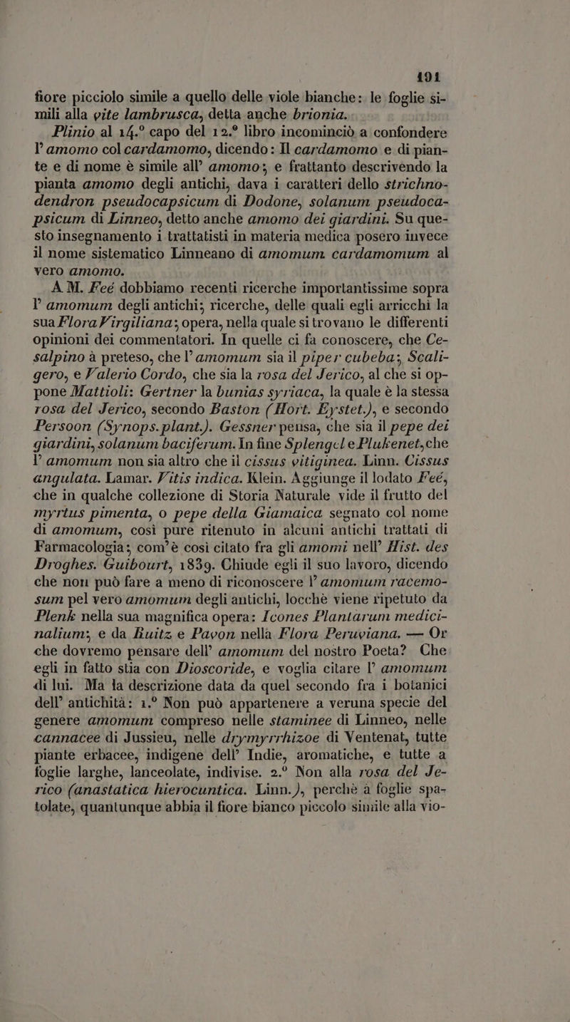 fiore picciolo simile a quello delle viole bianche :. le foglie si- mili alla pite lambrusca, detta anche brionia. Plinio al 14.° capo del 12.? libro incominciò a confondere l'amomo col cardamomo, dicendo: Il cardamomo e di pian- te e di nome è simile all’ amomo: e frattanto descrivendo la pianta amomo degli antichi, dava i caratteri dello strichno- dendron pseudocapsicum di Dodone, solanum pseudoca- psicum di Linneo, detto anche amomo dei giardini. Su que- sto insegnamento i trattatisti in materia medica posero invece il nome sistematico Linneano di amomum cardamomum al vero amomo. A M. Feé dobbiamo recenti ricerche importantissime sopra I' amomum degli antichi; ricerche, delle quali egli arricchì la sua FloraVirgiliana; opera, nella quale si trovano le differenti opinioni dei commentatori. In quelle ci fa conoscere, che Ce- salpino à preteso, che l'amomum sia il piper cubeba;, Scali- gero, e Valerio Cordo, che sia la rosa del Jerico, al che si Op- pone Mattioli: Gertner la bunias syriaca, la quale è la stessa rosa del Jerico, secondo Baston ( Hort. Eystet.), e secondo Persoon (Synops.plant.). Gessner pensa, che sia il pepe dei giardini, solanum baciferum. In fine Splengcle Plukenet,che l' amomum non sia altro che il cissus eitiginea. Linn. Cissus angulata. Lamar. Vitis indica. Klein. Aggiunge il lodato P'eé, che in qualche collezione di Storia Naturale vide il frutto del myrtus pimenta, o pepe della Giamaica segnato col nome di amomum, così pure ritenuto in alcuni antichi trattati di Farmacologia: com'é così citato fra gli amomi nell’ Hist. des Droghes. Guibourt, 1839. Chiude egli il suo lavoro, dicendo che non può fare a meno di riconoscere l' amonum racemo- sum pel vero amomum degli antichi, locchè viene ripetuto da Plenk nella sua magnifica opera: Jcones Plantarum medici- nalium; e da Buitz e Pavon nella Flora Peruviana. — Or che dovremo pensare dell’ amomum del nostro Poeta? Che egli in fatto stia con Dioscoride, e voglia citare l amomum di lui. Ma la descrizione data da quel secondo fra i botanici dell’ antichità: 1.° Non può appartenere a veruna specie del genere amomum compreso nelle staminee di Linneo, nelle cannacee di Jussieu, nelle drymyrrhizoe di Ventenat, tutte piante erbacee, indigene dell’ Indie, aromatiche, e tutte a foglie larghe, lanceolate, indivise. 2.° Non alla rosa del Je- rico (anastatica hierocuntica. Linn.), perchè a foglie spa- tolate, quantunque abbia il fiore bianco piccolo simile alla vio-
