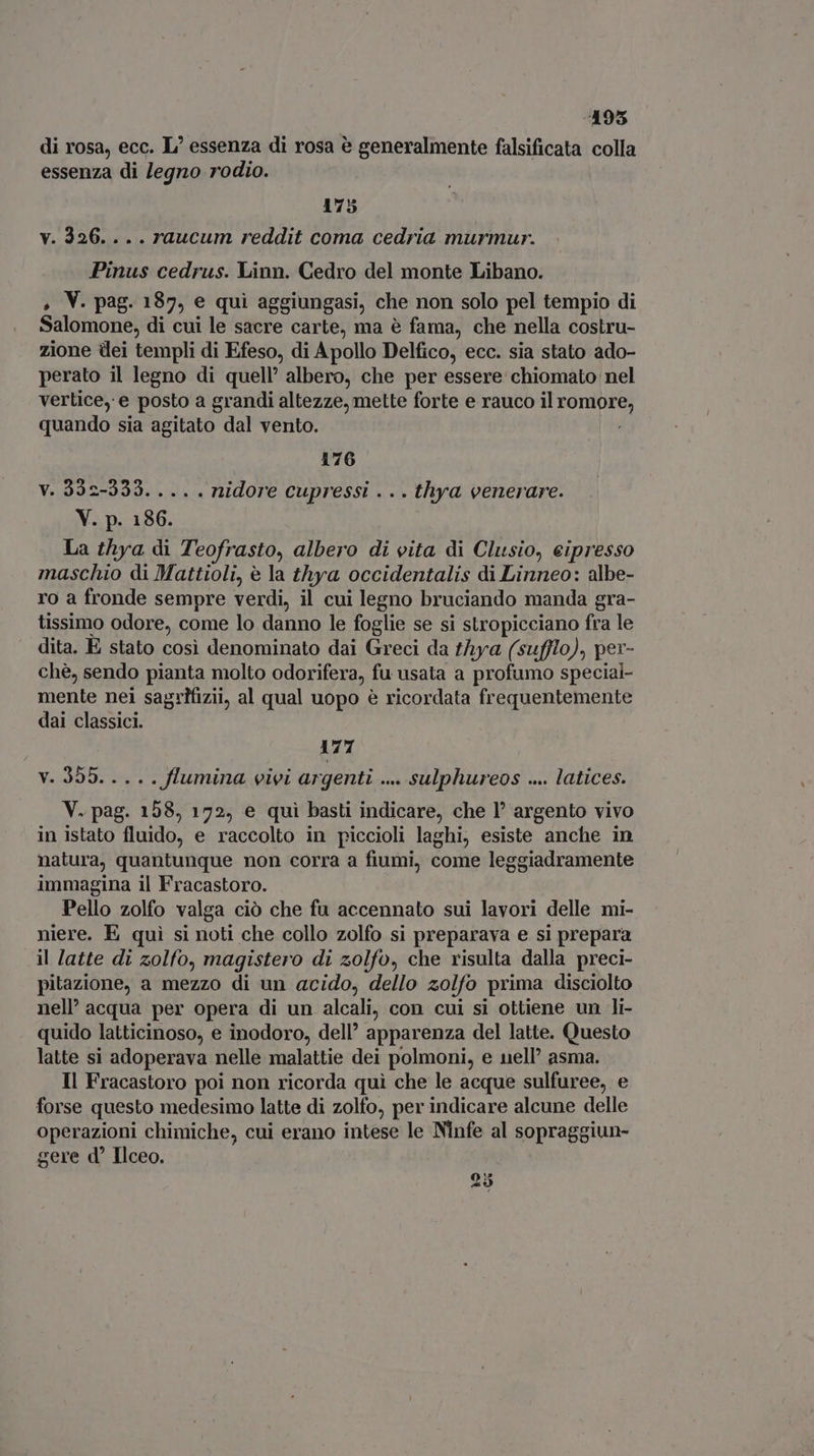495 di rosa, ecc. L' essenza di rosa è generalmente falsificata colla essenza di legno rodio. 175 v. 326... . raucum reddit coma cedria murmur. Pinus cedrus. Linn. Cedro del monte Libano. , V. pag. 187, e qui aggiungasi, che non solo pel tempio di Salomone, di cui le sacre carte, ma è fama, che nella costru- zione dei templi di Efeso, di Apollo Delfico, ecc. sia stato ado- perato il legno di quell’ albero, che per essere chiomato nel vertice, e posto a grandi altezze, mette forte e rauco il romore, quando sia agitato dal vento. 176 v. 332-333. ... . nidore cupressi . .. thya venerare. V. p. 186. La thya di Teofrasto, albero di vita di Clusio, eipresso maschio di Mattioli, è la thya occidentalis di Linneo: albe- ro a fronde sempre verdi, il cui legno bruciando manda gra- tissimo odore, come lo danno le foglie se si stropicciano fra le dita. È stato cosi denominato dai Greci da thya (sufflo), per- chè, sendo pianta molto odorifera, fu usata a profumo speciai- mente nei sagrifizii, al qual uopo è ricordata frequentemente dai classici. 177 v. 355... . . flumina vivi argenti ... sulphureos .... latices. V. pag. 158, 172, e qui basti indicare, che l* argento vivo in istato fluido, e raccolto in piccioli laghi, esiste anche in natura, quantunque non corra a fiumi, come leggiadramente immagina il Fracastoro. Pello zolfo valga ciò che fu accennato sui lavori delle mi- niere. E quì si noti che collo zolfo si preparava e si prepara il latte di zolfo, magistero di zolfo, che risulta dalla preci- pitazione, a mezzo di un acido, dello zolfo prima disciolto nell’ acqua per opera di un alcali, con cui si ottiene un li- quido latticinoso, e inodoro, dell’ apparenza del latte. Questo latte si adoperava nelle malattie dei polmoni, e nell asma. Il Fracastoro poi non ricorda quì che le acque sulfuree, e forse questo medesimo latte di zolfo, per indicare alcune delle operazioni chimiche, cui erano intese le Ninfe al sopraggiun- gere d Ilceo. 25