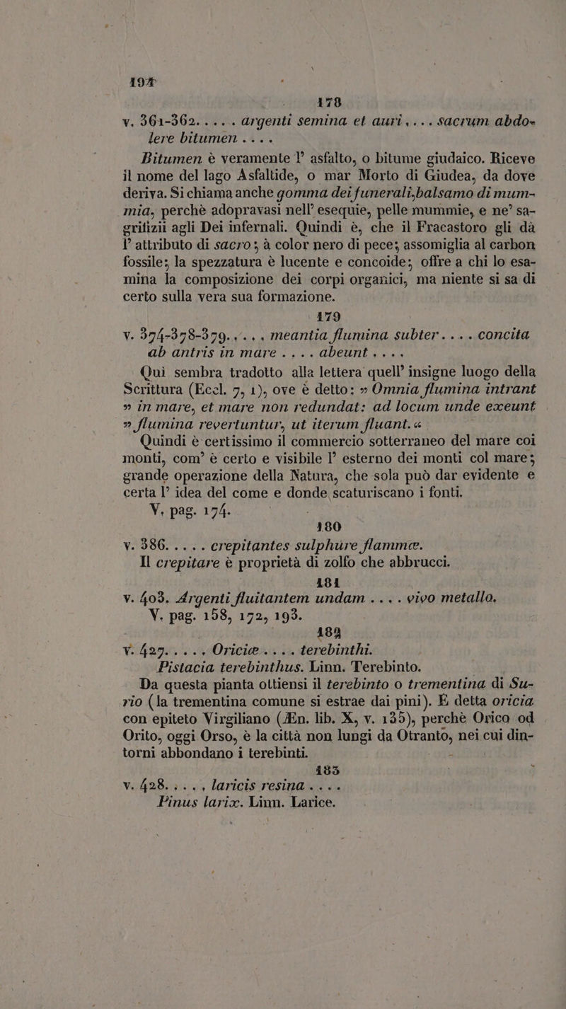 192 178 v. 361-362. ... . argenti semina et auri,...sacrum abdo- lere bitumen .... Bitumen è veramente 1° asfalto, o bitume giudaico. Riceve il nome del lago Asfaltide, o mar Morto di Giudea, da dove deriva. Si chiama anche gomma dei funerali,balsamo di mum- mid, perchè adopravasi nell’ esequie, pelle mummie, e ne? sa- grifizii agli Dei infernali. Quindi è, che il Fracastoro gli dà } attributo di sacro 3 à color nero di pece; assomiglia al carbon fossile; la spezzatura è lucente e concoide; offre a chi lo esa- mina la composizione dei corpi organici, ma niente si sa di certo sulla vera sua formazione. 179 V. 2974-378-379. .. . . meantia flumina subter . . . . concita ab antris in mare ....abeunt.... Qui sembra tradotto alla lettera quell’ insigne luogo della Scrittura (Eccl. 7, 1), ove è detto: » Omnia flumina intrant » in mare, et mare non redundat: ad locum unde exeunt ” Jlumina. revertuntur, ut iterum fluant. « Quindi è certissimo il commercio sotterraneo del mare coi monti, com’ è certo e visibile 1’ esterno dei monti col mare; grande operazione della Natura, che sola può dar evidente e certa I? idea del come e donde scaturiscano i fonti. V. pag. 174. 180 v. 986. .... crepitantes sulphure flamme. Il crepitare è proprietà di zolfo che abbrucci. 181 | v. 403. Argenti fluitantem undam .. . . vivo metallo, V. pag. 158, 172, 193. | 182 v.427...., Oricie.... terebinthi. Pistacia terebinthus. Linn. Terebinto. Da questa pianta ottiensi il terebinto o trementina di Su- - rio (la trementina comune si estrae dai pini). È detta oricia con epiteto Virgiliano (JEn. lib. X, v. 135), perchè Orico od Orito, oggi Orso, è la città non lung si da Girnte) nei cui din- torni abbondano i terebinti. s 195 ; v. 428... . , laricis resina .... Pinus larix. Linn. Larice.