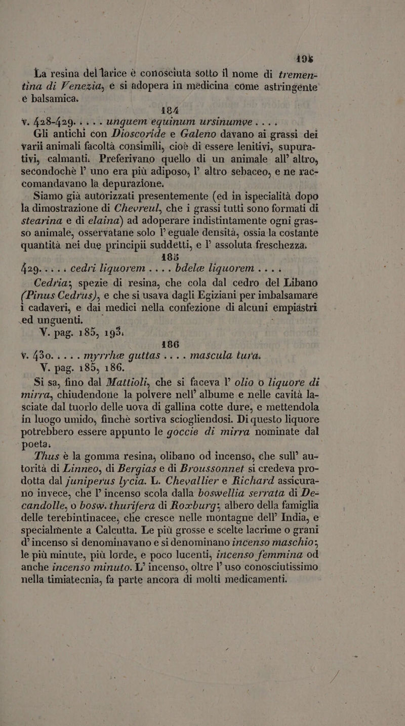 198 La resina del larice è conosciuta sotto il nome di tremeri- tina di Venezia, è si adopera in me 'dicina come astringente .é balsamica. 184 v. 428-429. } è .. unguem eguinum ursinumee .... Gli antichi con Dioscoride e Galeno davano ai grassi dei varii animali facoltà consimili, cioè di essere lenitivi, supura- tivi, calmanti. Preferivano quello di un animale all’ altro, secondochè 1° uno era più adiposo; l^ altro sebaceo, e ne rac- comandavano la depurazione. Siamo già autorizzati presentemente (ed 1 in ispecialità dopo la dimostrazione di Chevreul, che i grassi tutti sono formati di stearina e di elaina) ad adoperare indistintamente ogni gras- so animale, osservatane solo l' eguale densità, ossia la. costante quantità nei due principii suddetti, e I assoluta freschezza. 185 i 429. .. .. cedri liquorem ....bdela liquorem .... Cedria; spezie di resina, che cola dal cedro del Libano Pinus Cedrus), e che si usava dagli Egiziani per imbalsamare 1 cadaveri, e dai medici nella confezione di alcuni empiastri .ed unguenti. V. pag. 185, 195: 186 V. 430... . myrrhe guttas .. . . mascula tura. V. pag. 185, 186. Si sa, fino dal Mattioli, che si faceva l olio o liquore di mirra, chiudendone la polvere nell’ albume e nelle cavità la- sciate dal tuorlo delle uova di gallina cotte dure, e mettendola in luogo umido, finchè at sciogliendosi. Di questo liquore potrebbero essere appunto le goccie di mirra nominate dal poeta. Thus è la gomma resina; olibano od | incenso, che sul au- torità di Linneo, di Bergias e di Broussonnet si credeva pro- dotta dal juriperus lycia. L. Chevallier e Richard assicura- no invece, che l’ incenso scola dalla boswellia serrata di De- candolle, o bosw. thurifera di Roxburg: albero della famiglia delle terebintinacee, che cresce nelle montagne dell’ India, e specialmente a Calcutta. Le più grosse e scelte lacrime o grani d incenso si denominavano e si denominano incenso maschio; le più minute, più lorde, e poco lucenti, iricenso femmina od anche incenso minuto. L' incenso, oltre 1’ uso conosciutissimo nella timiatecnia, fa parte ancora di molti medicamenti.