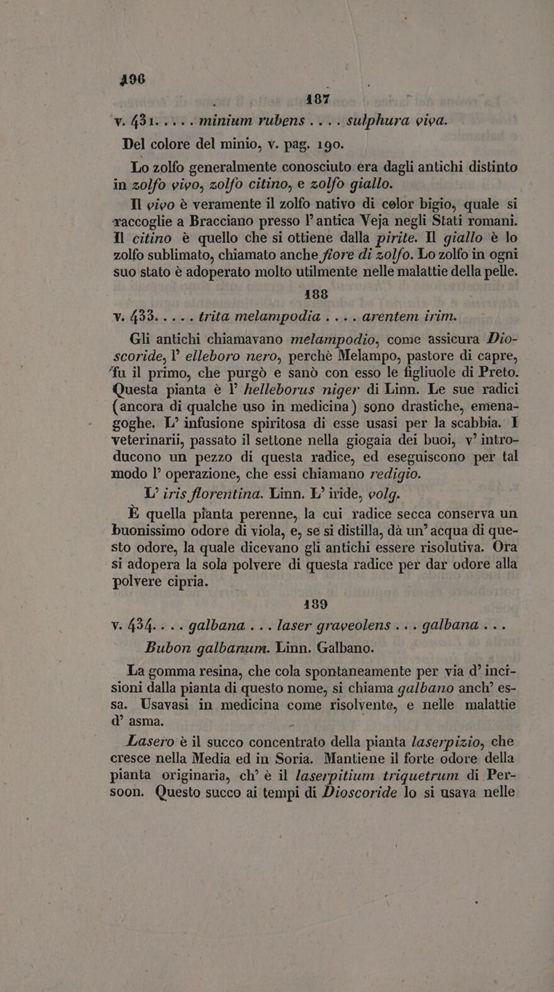 496 | 187 v. 431. ... . minium rubens . ... sulphura viva. Del colore del minio, v. pag. 190. Lo zolfo generalmente conosciuto era dagli antichi distinto in zolfo vivo, zolfo citino, e zolfo giallo. Il vivo è veramente il zolfo nativo di celor bigio, quale si raccoglie a Bracciano presso l' antica Veja negli Stati romani. Il citino è quello che si ottiene dalla pirite. Il giallo è lo zolfo sublimato, chiamato anche fiore di zolfo. Lo zolfo in ogni suo stato è adoperato molto utilmente nelle malattie della pelle. 188 v. 4233... +. trita melampodia . .. . arentem irim. Gli antichi chiamavano melampodio, come assicura Dio- scoride, Y elleboro nero, perchè Melampo, pastore di capre, fu il primo, che purgó e sanò con esso le figliuole di Preto. Questa pianta è Y helleborus niger di Linn. Le sue radici (ancora di qualche uso in medicina) sono drastiche, emena- goghe. L' infusione spiritosa di esse usasi per la scabbia. I veterinarii, passato il settone nella giogaia dei buoi, v'intro- ducono un pezzo di questa radice, ed eseguiscono per tal modo l’ operazione, che essi chiamano redigio. L/ iris florentina. Linn. E, iride, volg. È quella pianta perenne, la cui radice secca conserva un buonissimo odore di viola, e, se si distilla, dà un’ acqua di que- sto odore, la quale dicevano gli antichi essere risolutiva. Ora si adopera la sola polvere di questa radice per dar odore alla polvere cipria. 189 v. 494. . .. galbana . . . laser graveolens . .. galbana . . . Bubon galbanum. Linn. Galbano. La gomma resina, che cola spontaneamente per via d' inci- sioni dalla pianta di questo nome, si chiama galbano anch' es- sa. Usavasi in medicina come risolvente, e nelle malattie d asma. o i Lasero è il succo concentrato della pianta laserpizio, che cresce nella Media ed in Soria. Mantiene il forte odore della pianta originaria, ch’ è il Jaserpitium triquetrum di Per- soon. Questo succo ai tempi di Dioscoride lo si usava nelle