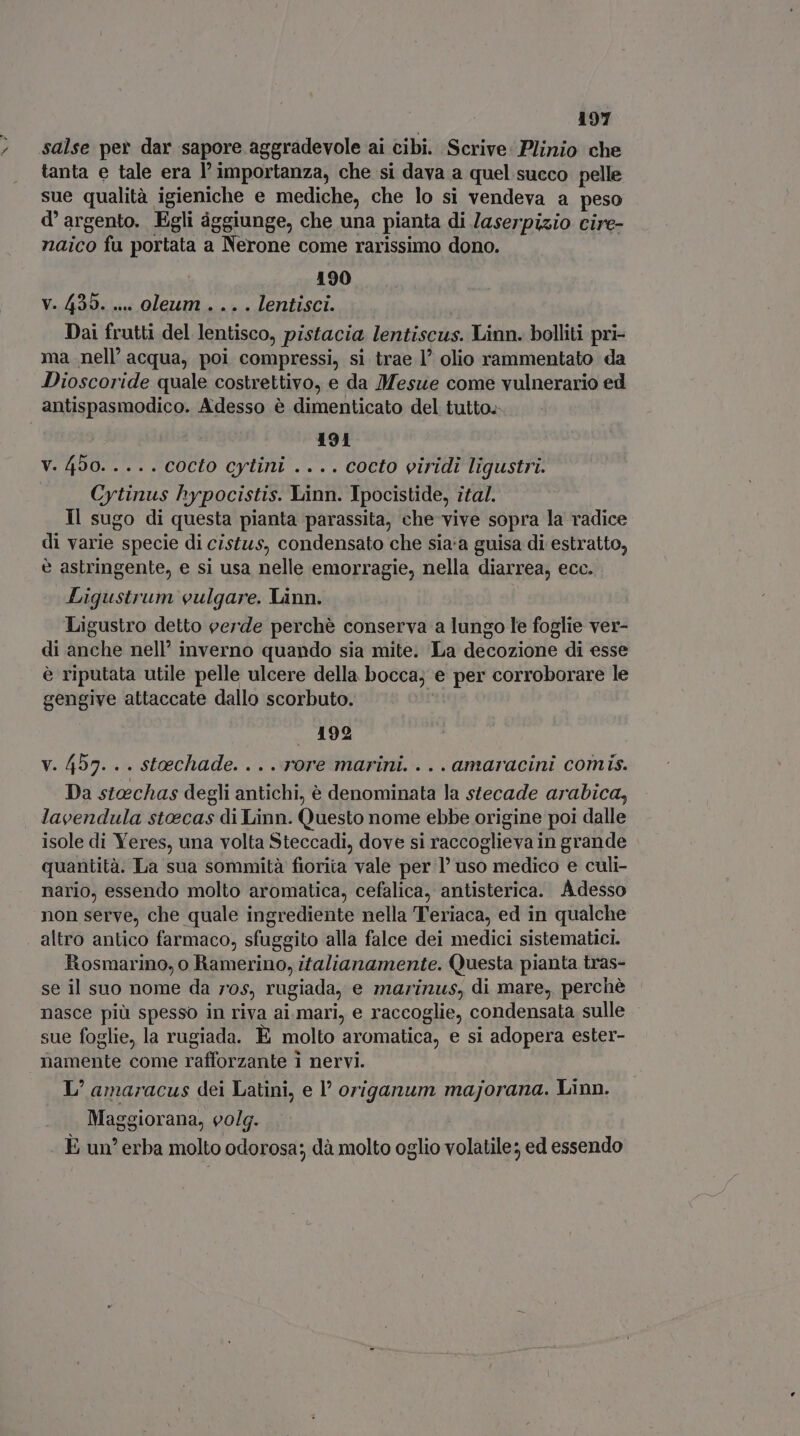 salse per dar sapore aggradevole ai cibi. Scrive: Plinio che tanta e tale era l'importanza, che si dava a quel succo pelle sue qualità igieniche e mediche, che lo si vendeva a peso d'argento. Egli ággiunge, che una pianta di Jaserpisio cire- naico fu portata a Nerone come rarissimo dono. 190 V. 430... oleum . .. . lentisci. Dai frutti del lentisco, pistacia lentiscus. Linn. bolliti pri- ma nell’ acqua, poi compressi, si trae l’ olio rammentato da Dioscoride quale costrettivo, e da Mesue come vulnerario ed antispasmodico. Adesso è dimenticato del tutto. 191 V. 490. .... COCLO cytini .... cocto eiridi ligustri. | Cytinus hypocistis. Linn. Ipocistide, ital. Il sugo di questa pianta parassita, che vive sopra la radice di varie specie di cistus, condensato che sia:a guisa di estratto, è astringente, e si usa nelle emorragie, nella diarrea, ecc. Ligustrum vulgare. Linn. Ligustro detto verde perchè conserva a lungo le foglie ver- di anche nell’ inverno quando sia mite. La decozione di esse è riputata utile pelle ulcere della bocca; e per corroborare le gengive attaccate dallo scorbuto. | 192 v. 457. . . steechade. . . . rore marini. . . . amaracini comis. Da stoechas degli antichi, è denominata la stecade arabica, lavendula stoecas di Linn. Questo nome ebbe origine poi dalle isole di Yeres, una volta Steccadi, dove si raccoglieva in grande quantità. La sua sommità fiorita vale per l' uso medico e culi- nario, essendo molto aromatica, cefalica, antisterica. Adesso non serve, che quale ingrediente nella Teriaca, ed in qualche altro antico farmaco, sfuggito alla falce dei medici sistematici. Rosmarino, o Ramerino, italianamente. Questa pianta tras- se il suo nome da ros, rugiada, e marinus, di mare, perchè nasce più spesso in riva ai mari, e raccoglie, condensata sulle sue foglie, la rugiada. È molto aromatica, e si adopera ester- namente come rafforzante i nervi. L' amaracus dei Latini, e origanum majorana. Linn. . Maggiorana, eolg. . | E un’ erba molto odorosa; dà molto oglio volatile; ed essendo