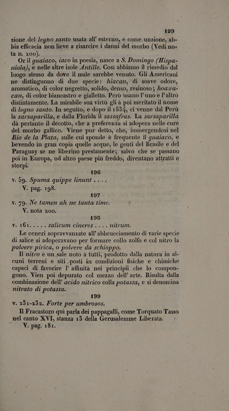 zione del /egno santo usata all’ esterno, e come unzione, ab- bia efficacia non lieve a risarcire i danni del morbo (Vedi no- ta n. 200). Or il guaiaco, iaco in poesia, nasce a S. Domingo (Hispa- niola), e nelle altre isole Antille. Cosi abbiamo il rimedio dal luogo stesso da dove il male sarebbe venuto. Gli Americani ne distinguono di due specie: hiacan, di soave odore, aromatico, di color negretto, solido, denso, resinoso ; Aoaxa- can, di color biancastro e gialletto. Però usano l'uno e l'altro distintamente. La mirabile sua virtù gli à poi meritato il nome di legno santo. In seguito, e dopo il 1534, ci venne dal Perù la sarsaparilla, e dalla Florida il sassafras. La sarsaparilla dà pertanto il decotto, che a preferenza si adopera nelle cure del morbo gallico. Viene pur detto, che, immergendosi nel Rio de la Plata, sulle cui sponde è frequente il guaiaco, e bevendo in gran copia quelle acque, le genti del Brasile e del Paraguay se ne liberino prestamente; salvo che se passano poi in Europa, od altro paese più freddo, diventano attratti e storpi. | 196 v. 59. Spuma quippe linunt . . .. V. pag. 198. 197 v. 79. Ne tamen ah ne tanta time. V. nota 200, - 198 vy. 161..,,, salicum cineres .... nitrum. Le ceneri sopravvanzate all' abbrucciamento di varie specie di salice si adoperavano per formare collo zolfo e col nitro la poleere pirica, o polvere da schioppo. Il nitro è un sale noto a tutti, prodotto dalla natura in al- cuni terreni e siti,posti in condizioni fisiche e chimiche capaci di favorire l’ affinità nei principii che lo compon- gono. Vien poi depurato col mezzo dell' arte. Risulta dalla combinazione dell’ acido nitrico colla potassa, e si denomina nitrato di potassa. | /. 199 v. 231-232. Forte per umbrosos. Il Fracastoro qui parla dei pappagalli, come Torquato Tasso nel canto XVI, stanza 13 della Gerusalemme Liberata. —' V. pag. 181.