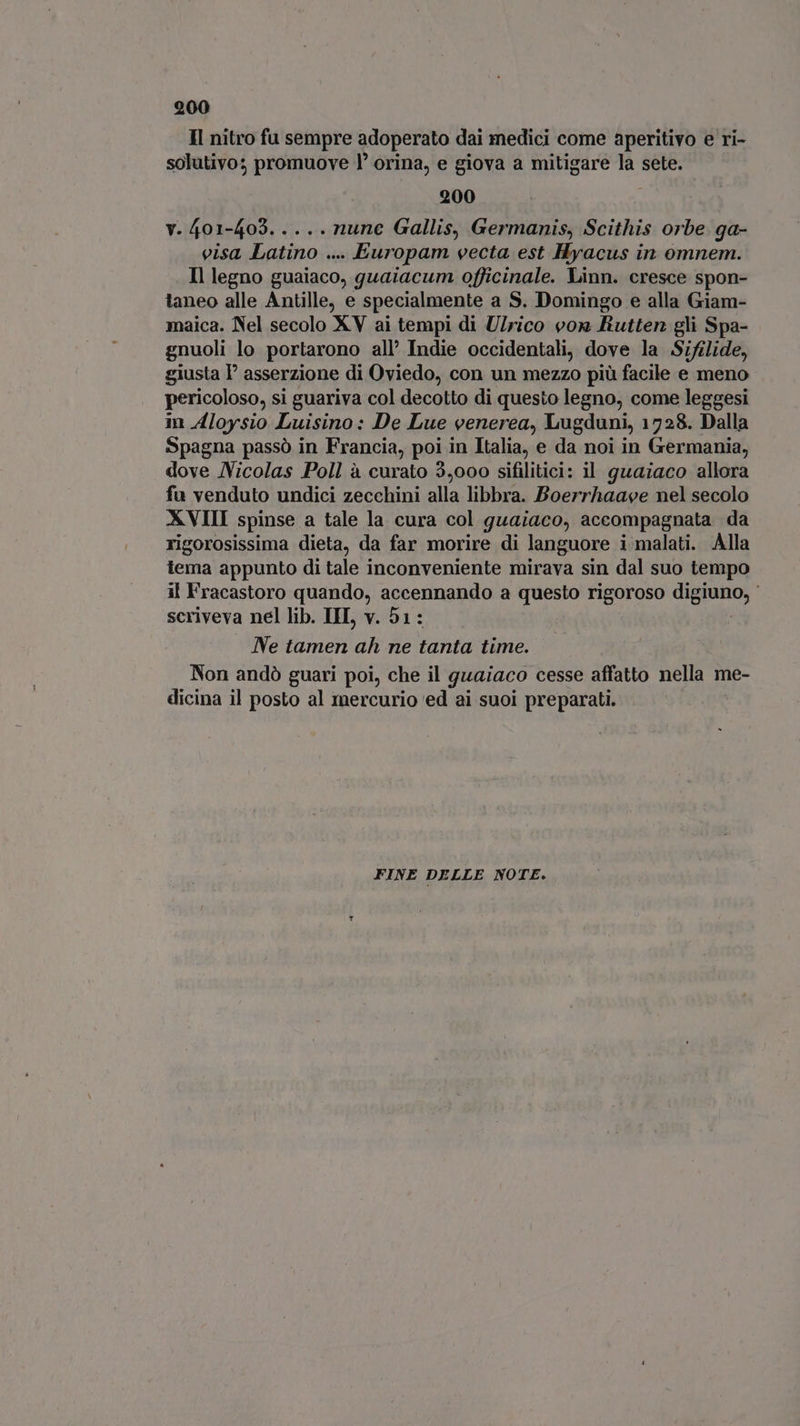 Il nitro fu sempre adoperato dai medici come aperitivo e ri- solutivo; promuove l’ orina, e giova a mitigare la sete. 200 v.401-403..... nune Gallis, Germanis, Scithis orbe ga- visa Latino .... Europam vecta est Hyacus in omnem. Il legno guaiaco, guaiacum officinale. Linn. cresce spon- taneo alle Antille, e specialmente a S. Domingo e alla Giam- maica. Nel secolo XV ai tempi di Ulrico von futten gli Spa- gnuoli lo portarono all’ Indie occidentali, dove la Sifilide, giusta l' asserzione di Oviedo, con un mezzo più facile e meno pericoloso, si guariva col decotto di questo legno, come leggesi in Aloysio Luisino: De Lue venerea, Lugduni, 1728. Dalla Spagna passò in Francia, poi in Italia, e da noi in Germania, dove Nicolas Poll à curato 3,000 sifilitici: il guaiaco allora . fu venduto undici zecchini alla libbra. Boerrhaaee nel secolo XVIII spinse a tale la cura col guaiaco, accompagnata da rigorosissima dieta, da far morire di languore i malati. Alla tema appunto di tale inconveniente mirava sin dal suo tempo il Fracastoro quando, accennando a questo rigoroso IDIMHOE | scriveva nel lib. III v. 51: Ne tamen ah ne tanta time. Non andò guari poi, che il guaiaco cesse affatto nella me- dicina il posto al mercurio ed ai suoi preparati. FINE DELLE NOTE.