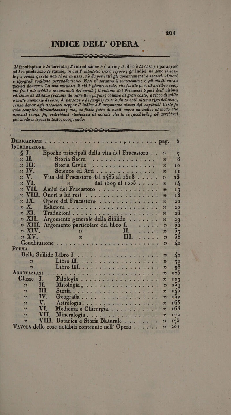 INDICE DELL’ OPERA ^ M ÁÓ—MIU S RREREUEESRD Qi QR QUEE NM I! frontispizio è Za facciata; ? introduzione è 2° atrio; i libro è a casa; è paragrafi od i capitoli sono Ze stanze, in cui D intelletto trova riposo ; gl indici ne sona le sca- le; e senza questa non si va in casa, nè da per tutti gli appartamenti e secreti. Autori e tipografi vogliano persuadersene. Essi n° avranno il tornaconto; e gli studii saran giovati davvero. La non curanza di ciò è giunta a tale, che (a dir p. e. di un libro solo, ma fra i pi nobili e memorandi del secolo) il volume dei Promessi Sposi dell ultima edizione di Milano (volume da oltre 800 pagine; volume di gran costo, e ricco di mille e mille memorie di cose, di persone e di luoghi) lo si è finito coll’ ultima riga del testo, senza danar agli associati neppur I indice e argomento almen dei capitoli! Certo fu sola semplice dimenticanza; ma, se fosse fatto di quell’ opera un indice al modo che usavasi tempo fa, vedrebbesi ricchezza di notizie che in sè racchiude; ed avrebbesi poi modo a trovarle tosto, occorrendo. C DàDAGAZIONE . et ed e ele Sin n rhe gi on teret v. PAR: INTRODUZIONE. $ I. Epoche principali della vita del Fracastoro . , » 7 » Il. MESTOLO SANTA, CLORO SA S as d 9 8 » TII. Sierii CivTIg o acari, cal. SR » IV. SGenze-ed^ArB:. ase su poter V OM IE » V. Vita del Fracastoro dal 1483 al 1508 ..... » 153 » VI 3% dal 1509 al 1553 ..... » 14 » VIL. Amici del Fracastoro . ii UN 9 17 » VIE Onori adi rest 0%, LiTr 15 hubs 0 pese del Frücastoro «tare » X. BAR S E EL et M qu n Vel d ROM Dee ATP ab DEALS ITAduZigui e = e pl eee la eR 39 AD » XII. Argomento generale della Sifilide ....... » 2 » XIII. Argomento particolare del libro I. deo » XIV. $5 IL A aS » XV. | 3 LASS... 5 7929 Ciare banisto ne a ooi E e i gi ED Poema Della Sifilide Libro 71779 Linn rano 99 Libro PH E. i eis MT RP DO) Fabro ms da uM de IRE D LP EDI TVA. Es ET Ea, PUT EE, RU CI Classe I. Tui Tu. ETA D'ARTE TUMEUUIS2IQ e ees. TION mme wand s Ip SEEN TUS te it ve ea c EE QR STEM $5 IV CORO T. ecd Dp ARCET EE ^ V AIRE. stets ie E » 168 ^» VI. Medicina e Chirurgia... ..;.; 0...» 1068 CE) VILI Manera c, POTERI MADE a s VIII. Botanica e Storia Naturale . .... ate 20170 Tavoxa delle cose notabili contenute nell’ Opera . . ..,. » 201