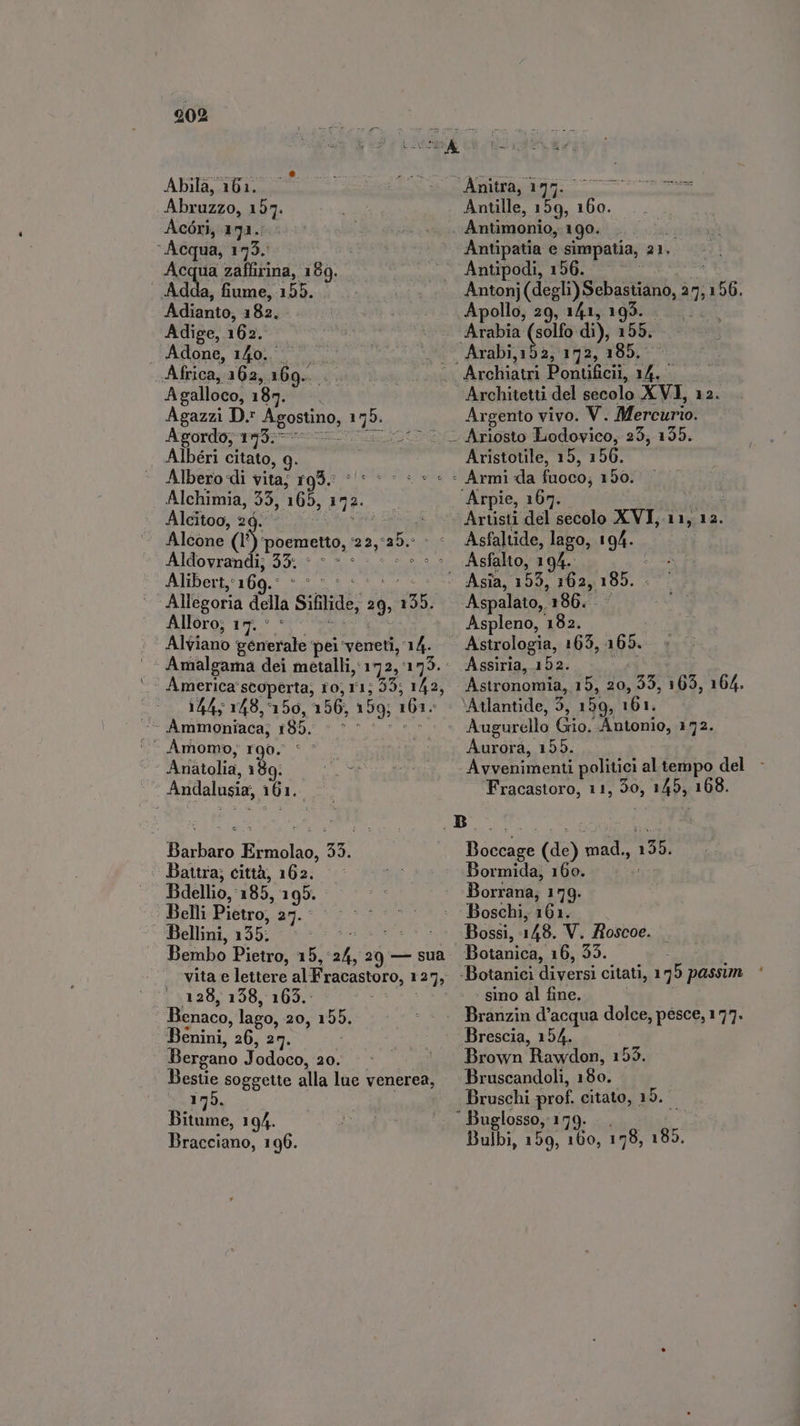 Abila, 161. Abruzzo, 157. Acdri, 133... ‘Acqua, 173. Acqua zaffirina, iB. . Adda, fiume, 155. Adianto, 182. Adige, 162. . Adone, 140... Africa, 162, 109. Agalloco, 187. ! Agazzi D. SEOSUDD, 1 Pa Agordo, 173. Albéri citato, 9. | Albero di vita; 193. ^: - MM Alchimia, 99, 165, 472. Alcitoo, 2d. - | Alcone (1° ‘poemetto, i25. ya Aldovrandi; 35. Alibert,: ‘169. Allegoria della Sifilide, 29; das; Alloro; 17. © Alviano Vids pei veneti, 14. Amalgama dei metalli, 172, 175. America scoperta; 10; r1; 55; 142, 144; 148, 156, 156, 159; 161: -. Àmomo, r90. Arfatolia, 189: Andalusia, 161. mois. iva 33. Battra; città, 162. Bdellio, 185, 199. Belli Pietro, an. Bellini, 355 ORB Bembo Pietro, 15, A 20 — sua vita e lettere al Frocastoro, 127, 128, 138, 165. Benaco, lago, 20, 155. Benini, 26, 2 Bergano Jodoco, 20. Bestie soggette alla lue venerea, 179. Bitume, 194. Bracciano, 196. Anitra, 175. oes Antille, vm 160. Antimonio, 190. | Antipatia e simpatia, 21. Antonj (degli) Nebastidon, 2 ? 156. Apollo, 29, 141, 19 Arabia (solfo di), i Architetti del vital XVI, 12. Argento vivo. V. Mercurio Aristotile, 15, 156. Asfaltide, lago, 9a Asfalto, 194. Aspleno, 182. Astrologia, 165, AR». Assiria, 152. Astronomia, 15, 20, 35, 165, 164. ‘Atlantide, 5, 159, 161. Aurora, 155. Fracastoro, 11, 50, h Mp 168. Boccage (de) sje 156. Bormida, 160. Borrana; 179. Boschi, T6 Botanica, 16, 55. - sino al fine. Brescia, 154. Brown Rawdon, 153. Bruscandoli, 180. Bruschi prof. citato, 15. Bulbi, 159, 160, 178, 185.