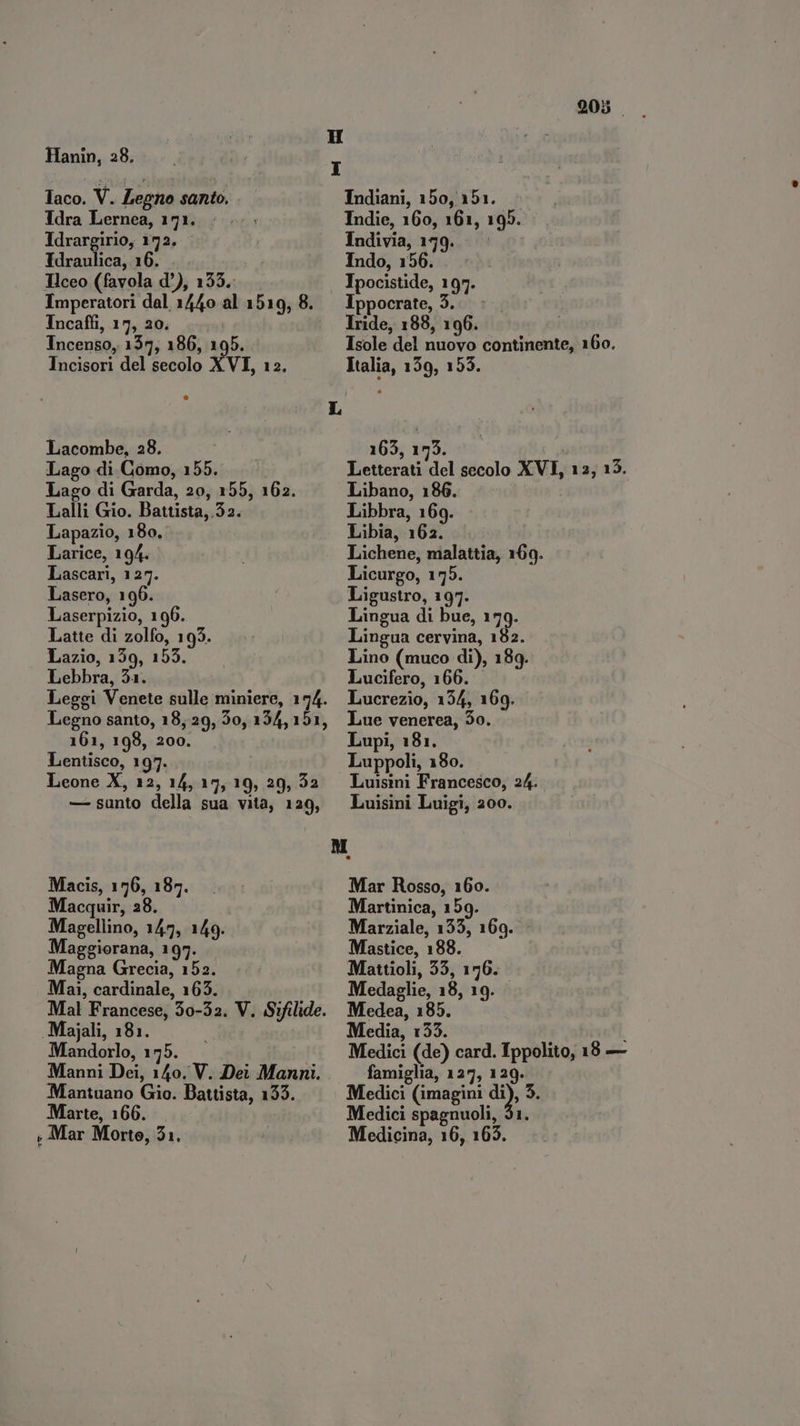 Hanin, 28. - laco. V. Legno santo. Idra Lernea, 171. Idrargirio, 172. Idraulica, 16. . . Hceo (favola d°), 133. Imperatori dal 1440 al 1519, 8. Incaffi, 17, 20. Incenso, 155, 186, 195. Incisori del secolo XVI, 12, Lacombe, 28. Lago di Como, 155. Lago di Garda, 20, 155, 162. Lalli Gio. Battista, 52. Lapazio, 180, Larice, 194. Lascari, 127. Lasero, 196. Laserpizio, 190. Latte di zolfo, 193. Lazio, 159, 155. Lebbra, 31. Leggi Venete sulle miniere, 174. Legno santo, 18,29, 3o, 154, 151, 161, 198, 200. Lentisco, 197. Leone X, 12, 14, 15, 19, 29, 32 — sunto della sua vita, 129, Macis, 176, 187. Macquir, 38. Magellino, 147, 149. Maggiorana, 197. Magna Grecia, 152. Mai, cardinale, 163. Mal Francese, 50-32. V. Sifilide. .Majali, 181. Mandorlo, 175. Manni Dei, 140. V. Dei Manni. Mantuano Gio. Battista, 133. Marte, 166. » Mar Morte, 21. 905 Indiani, 150, 151. Indie, 160, 161, 195. Indivia, 179... Indo, 156. . Ipocistide, 197. Ippocrate, 5. - Tride, 188, 196. Isole del nuovo continente, 160. Italia, 159, 153. 163, 193. : Letterati del secolo XVI, 12, 15. Libano, 186 Libbra, 169. Libia, 162. Lichene, malattia, 169. Licurgo, 155. Ligustro, 197. Lingua di bue, 179. Lingua cervina, 182. Lino (muco di), 189. Lucifero, 166. Lucrezio, 134, 169. Lue venerea, 50. Lupi, 181. Luppoli, 180. Luisini Francesco, 24. Luisini Luigi, 200. Mar Rosso, 160. Martinica, 159. Marziale, 133, 169. Mastice, 188. Mattioli, 33, 176. Medaglie, 18, 19. | Medea, 185. Media, 133. | Medici (de) card. Ippolito, 18 — famiglia, 127, 129. Medici (imagini di), 3. Medici spagnuoli, 51. Medicina, 16, 165.