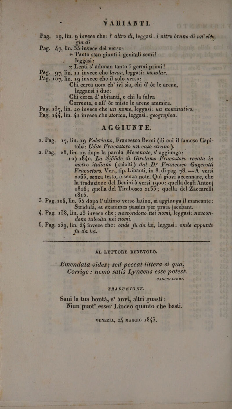 . VARIANTI. Pag. 19, lin. 9 invece che: ? altro di, leggasi: l'altro brano di un’ elév | gia di Pag. 47, lin. 55 invece del verso: *» Tanto stan giunti i genitali semi! leggasi : » Lenti $' adunan tanto i germi primi! Peg. 97, lin. 11 invece che lavar, leggasi: mondar. Pag. 107, lin. 19 invece che il solo verso: Chi cerca uom ch' ivi sia, chi d' ór le arene, leggansi 1 due: Chi cerca d' abitanti, e chi la fulva Corrente, e all’ ór miste le arene ammira. Pag. 137, lin. 20 invece che ur nome, leggasi: un nominativo: Pag. 144, lin. 41 invece che storica, leggasi: geografica. AGGIUNTE. 1. Pag. 17, lin. 19 Valeriano, Francesco Berni (di cui il famoso Capi- tolo: Udite Fracastoro un caso strano). — — 2. Pag. 28, lin. 19 dopo la parola Mecenate, s' aggiunga: 10) 1840. La Sifilide di Girolamo Fracastoro recata in metro italiano (sciolti) dal D. Francesco Gugerotti Fracastoro. Ver., tip. Libanti, in 8. di pag. 78. — À versi 2065, senza testo, e senza note. Quì giovi accennare, che la traduzione del Benini à versi 1900; quella degli Antonj 1816; quella del Tirabosco 2155; quella del Zaccarelli 1815. 3. Pag. 106, lin. 55 dopo l’ultimo verso latino, si aggiunga il mancante: Stridula, et exanimes passim per prata jacebant. A. Pag. 138, lin. 23 invece che: nascondono nei nomi, leggasi: nascon- dono talvolta nei nomi. 5. Pag. 256, lin. 54 invece che: onde fu da lui, leggasi: onde appunto i fu da lui. PA AL LETTORE BENEVOLO. Emendata vides; sed peccat littera si qua, Corrige : nemo satis Lynceus esse potest. CANCELLIERI. TRADUZIONE. Sani la tua bontà, s' ànvi, altri guasti : Niun puot? esser Linceo quanto che basti. VENEZIA, 24 MAGGIO 1843.