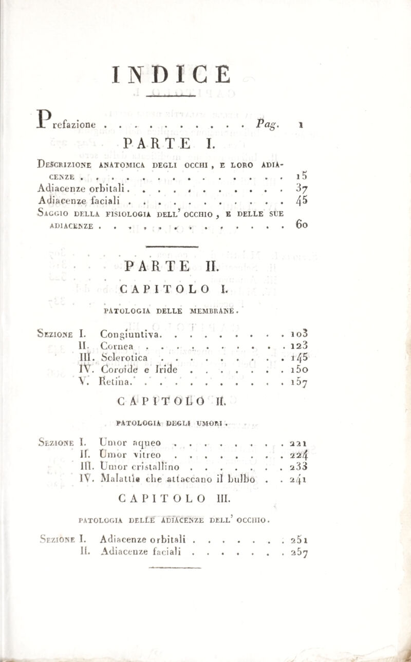 INDICE IP refa zione . .Pag- » PARTE I. Descrizione anatomica degli occhi , e loro adia¬ cenze .ì Adiacenze orbitali. . . . ,.òy Adiacenze faciali.4^ Saggio della fisiologia dell’ occhio , e delle sue ADIACENZE . 60 » J • • PARTE IL CAPITOLO L > « > 1 PATOLOGIA DELLE MEMBRANE. Sezione I. Congiuntiva. II. Cornea .... . 4 III. Sclerotica. . i45 IV. Coroide e Iride. V. Retina.. . 167 CAPITOLO II. PATOLOGIA DEGLI UMORI , Sezione I. Umor aqueo. II. Umor vitreo. 111. Umor cristallino. . 233 IV. Malattia die attaccano il bulbo . . 241 CAPITOLO HI. patologia delle adiacenze dell5 occhio. Sezione I. Adiacenze orbitali.. s5i