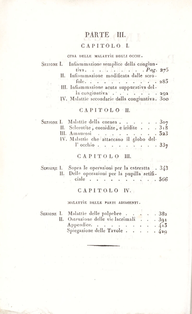 CAPITOLO I. cura delle malattìe degli occhi. Sezione I. Infiammazione semplice della congiun¬ tiva.Pag. 275 II. Infiammazione modificata dalle scro¬ fole.285 III. Infiammazione acuta suppurativa del¬ la congiuntiva . ‘.292 IV. Malattìe secondarie della congiuntiva. 3oo CAPITOLO II. Sezione I. Malattìe della cornea .... II. Sclerotite , coroidite, e iridile . III. Amaurosi. IV. Malattìe die attaccano il globo 1’ occhio. • p juy . . 318 . . 323 deb . . 33j CAPITOLO III, Seriole I. Sopra le operezioni per la cateratta . 343 II. Delle operazioni per la pupilla artifi¬ ciale . ... 566 CAPITOLO IV. MALATTÌE DELLE PARTI ADIACENTI. Sezione I. Malattìe delle palpebre.382 II. Ostruzione delle vie lacrimali . . . 3qi Appendice.4i3 Spiegazione delle Tavole.4^9