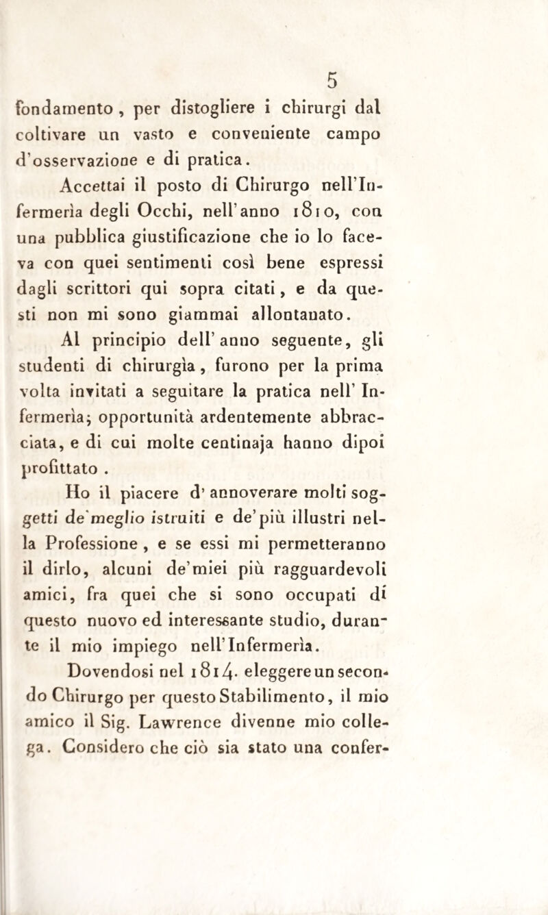 fondamento , per distogliere i chirurgi dal coltivare un vasto e conveniente campo d osservazione e di pratica. Accettai il posto di Chirurgo nell'In- fermerìa degli Occhi, nell’anno 1810, con una pubblica giustificazione che io lo face¬ va con quei sentimenti così bene espressi dagli scrittori qui sopra citati, e da que¬ sti non mi sono giammai allontanato. Al principio dell’anno seguente, gli studenti di chirurgia , furono per la prima volta invitati a seguitare la pratica nell’ In¬ fermeria; opportunità ardentemente abbrac¬ ciata, e di cui molte centinaja hanno dipoi profittato . Ho il piacere d’ annoverare molti sog¬ getti de meglio istruiti e de’più illustri nel¬ la Professione , e se essi mi permetteranno il dirlo, alcuni de’miei più ragguardevoli amici, fra quei che si sono occupati di questo nuovo ed interessante studio, duran¬ te il mio impiego nell’Infermeria. Dovendosi nel i8i4- eleggere un secon¬ do Chirurgo per questo Stabilimento, il mio amico il Sig. Lawrence divenne mio colle¬ ga. Considero che ciò sia stato una confer-