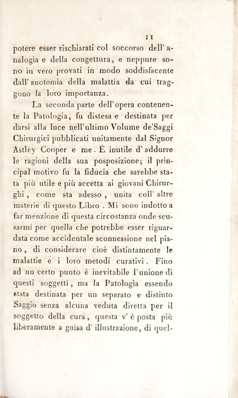 potere esser rischiarati col soccorso dell’ a- nalogìa e della congettura, e neppure so¬ no in vero provati in modo soddisfacente dall’anotomìa della malattia da cui trag¬ gono la loro importanza. La seconda parte dell’opera contenen¬ te la Patologia, fu distesa e destinata per darsi alla luce nell’ultimo Volume de’Saggi Chirurgici pubblicati unitamente dal Signor Astley Cooper e me. È inutile d’addurre le ragioni della sua posposizione; il prin¬ cipal motivo fu la fiducia che sarebbe sta¬ ta più utile e più accetta ai giovani Chirur¬ ghi , come sta adesso , unita coll’ altre materie di questo Libro . Mi sono indotto a far menzione di questa circostanza onde scu¬ sarmi per quella che potrebbe esser riguar¬ data come accidentale sconnessione nel pia¬ no , di considerare cioè distintamente le malattie e i loro metodi curativi . Fino ad un certo punto è inevitabile l’unione di questi soggetti , ma la Patologia essendo stata destinata per un separato e distinto Saggio senza alcuna veduta diretta per il soggetto della cura , questa v’ è posta più liberamente a guisa d‘ illustrazione, di quel-