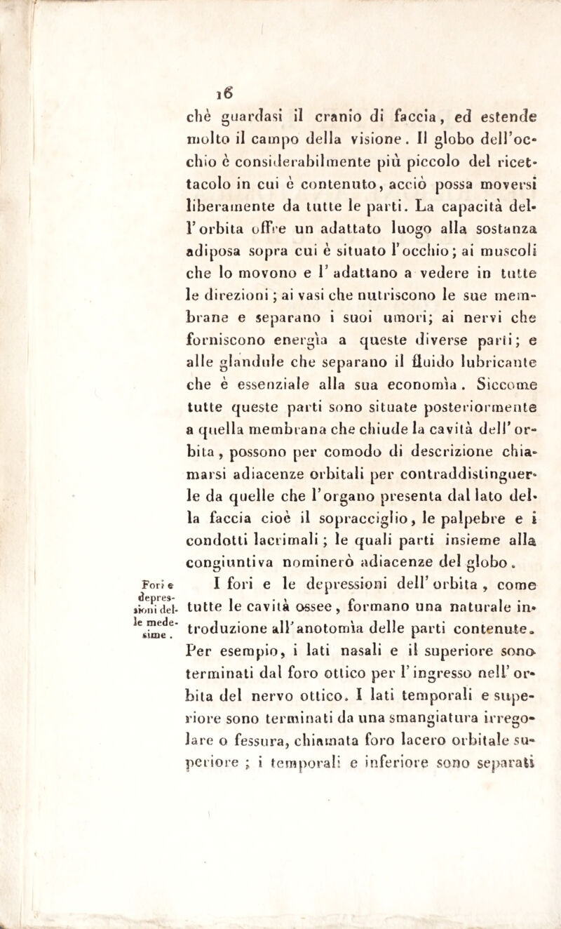 For? e deprec¬ ato» i del¬ le mede¬ sime . 16 chè guardasi il cranio di faccia, ed estende molto il campo della visione. Il globo dell’oc¬ chio c considerabilmente più piccolo dei ricet¬ tacolo in cui è contenuto, acciò possa moversi liberamente da tutte le parti. La capacità del¬ l’orbita offre un adattato luogo alla sostanza adiposa sopra cui è situato l’occhio; ai muscoli che lo movono e 1’ adattano a vedere in tutte le direzioni ; ai vasi che nutriscono le sue mem¬ brane e separano i suoi umori; ai nervi che forniscono energia a queste diverse parli; e alle glandule che separano il fluido lubricante che è essenziale alla sua economia . Siccome tutte queste parti sono situate posteriormente a quella membrana che chiude la cavità dell’ or¬ bita , possono per comodo di descrizione chia¬ marsi adiacenze orbitali per contraddistinguer¬ le da quelle che l’organo presenta dal lato del¬ la faccia cioè il sopracciglio, le palpebre e i condotti lacrimali ; le quali parti insieme alla congiuntiva nominerò adiacenze del globo. I fori e le depressioni dell’ orbita , come tutte le cavità ossee, formano una naturale in¬ troduzione alTanotomìa delle parti contenute» Per esempio, i lati nasali e il superiore sono terminati dal foro ottico per l’ingresso nell’or¬ bita del nervo ottico. I lati temporali e supe¬ riore sono terminati da una smangiatura irrego¬ lare o fessura, chiamata foro lacero orbitale su¬ periore ; i temporali e inferiore sono separati