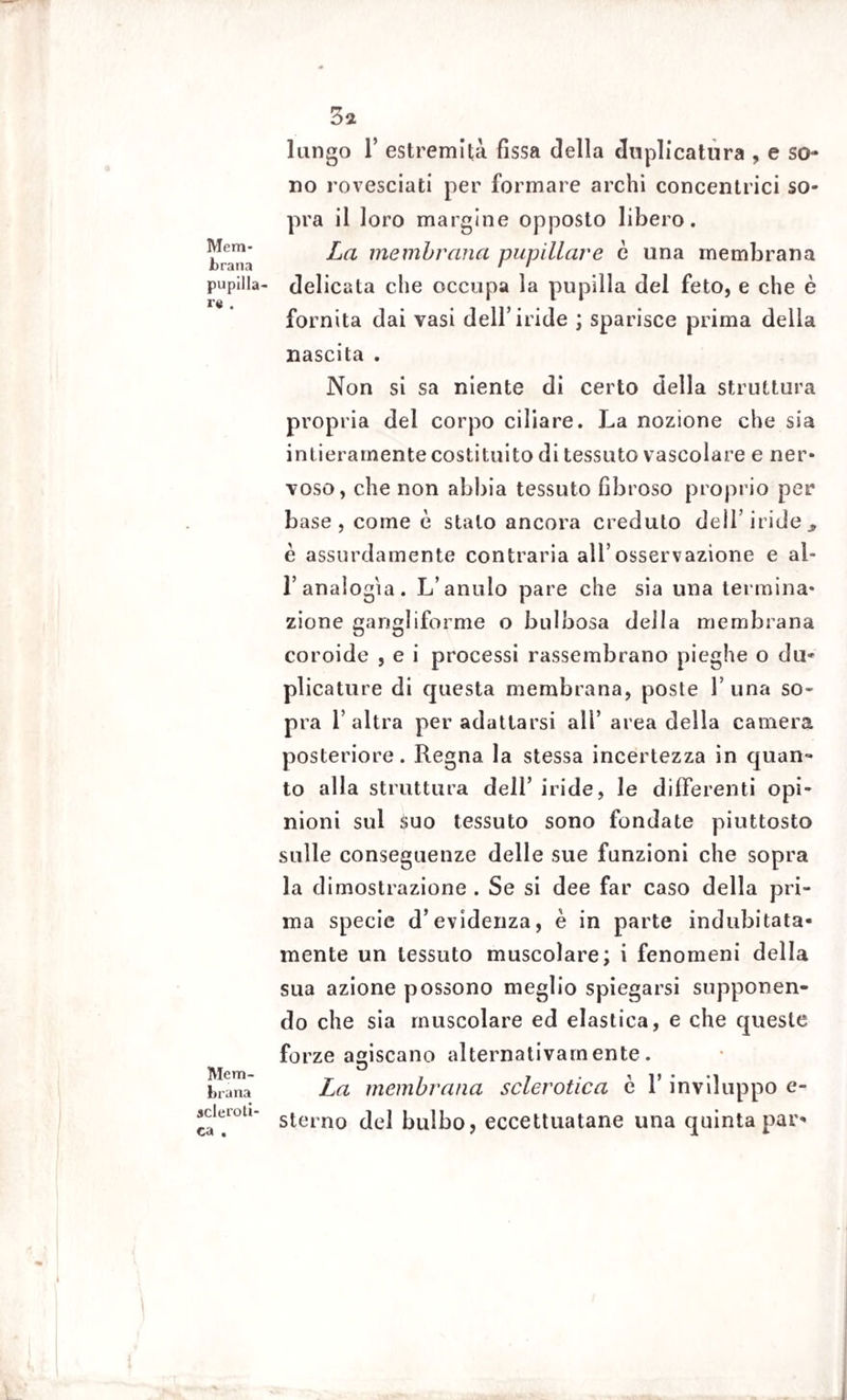 Mem¬ brana pupilla¬ re . Mem¬ brana scleroti¬ ca . 3* lungo 1’ estremità fissa della duplicatura , e so¬ rto rovesciati per formare archi concentrici so¬ pra il loro margine opposto libero. La membrana pupillare è una membrana delicata che occupa la pupilla del feto, e che è fornita dai vasi dell’iride ; sparisce prima della nascita . Non si sa niente di certo della struttura propria del corpo ciliare. La nozione che sia intieramente costituito di tessuto vascolare e ner¬ voso, che non abbia tessuto fibroso proprio per base, come è stalo ancora creduto dell’iride^ è assurdamente contraria all’osservazione e al- l’analogìa. L’amilo pare che sia una termina¬ zione gangliforme o bulbosa della membrana coroide , e i processi rassembrano pieghe o du¬ plicature di questa membrana, poste 1’ una so¬ pra l’altra per adattarsi all’ area della camera posteriore. Regna la stessa incertezza in quan¬ to alla struttura dell’ iride, le differenti opi¬ nioni sul Suo tessuto sono fondate piuttosto sulle conseguenze delle sue funzioni che sopra la dimostrazione . Se si dee far caso della pri¬ ma specie d’evidenza, è in parte indubitata¬ mente un tessuto muscolare; i fenomeni della sua azione possono meglio spiegarsi supponen¬ do che sia muscolare ed elastica, e che queste forze agiscano alternativamente. La membrana sclerotica è l’inviluppo e- sterno del bulbo, eccettuatane una quinta par-