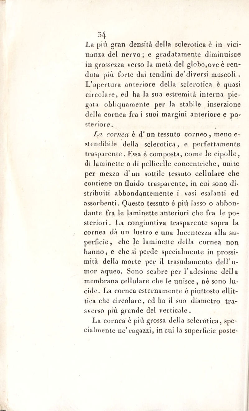 La più gran densità della sclerotica è in vici¬ nanza del nervo; e gradatamente diminuisce in grossezza verso la metà del globo,ove è ren- duta più forte dai tendini de’diversi muscoli . L’apertura anteriore della sclerotica è quasi circolale, ed ha la sua estremità interna pie¬ ga ta obliquamente per la stabile inserzione della cornea fra i suoi margini anteriore e po¬ steriore . La cornea e d' un tessuto corneo, meno e- stendibile della sclerotica, e perfettamente trasparente. Essa è composta, come le cipolle, di laminette odi pelliccile concentriche, unite per mezzo d’un sottile tessuto cellulare che contiene un fluido trasparente, in cui sono di* stribuiti abbondantemente i vasi esalanti ed assorbenti. Questo tessuto è più lasso o abbon¬ dante fra le laminette anteriori che fra le po¬ steriori. La congiuntiva trasparente sopra la cornea dà un lustro e una lucentezza alla su¬ perficie, che le laminette della cornea non hanno, e chesi perde specialmente in prossi¬ mità della morte per il trasudamento dell’u- mor aqueo. Sono scabre per l’adesione della membrana cellulare che le unisce, nè sono lu¬ cide. La cornea esternamente è piuttosto ellit¬ tica che circolare, ed ha il suo diametro tra¬ sverso più gl ande del verticale. La cornea è più grossa della sclerotica, spe¬ cialmente ne’ragazzi, incui la superficie poste-