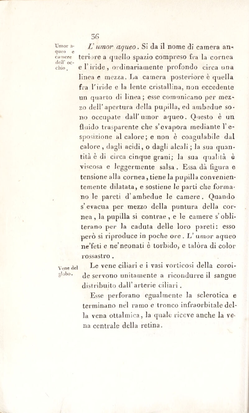 Umor a- queo e camere dell’ oc¬ chio , 56 L umor aqueo. Si da il nome di camera an¬ teriore a quello spazio compreso fra la cornea e T iride, ordinariamente profondo circa una linea e mezza. La camera posteriore c quella fra l'iride e la lente cristallina, non eccedente un quarto di linea; esse comunicano per mez¬ zo dell’apertura della pupilla, ed ambedue so* no occupate dall’umor aqueo. Questo è un fluido trasparente che s’evapora mediante l’e¬ sposizione al calore; e non è coagulabile dai calore , dagli acidi, o dagli alcali ; la sua quan¬ tità è di circa cinque grani; la sua qualità è viscosa e leggermente salsa . Essa dà figura e tensione alla cornea, tiene la pupilla convenien¬ temente dilatata, e sostiene le parti che forma¬ no le pareti d’ambedue le camere. Quando s’evacua per mezzo della puntura della cor¬ nea , la pupilla si contrae , e le camere s’obli¬ terano per la caduta delle loro pareti: esso però si riproduce in poche ore . L’ umor aqueo ne’feti e ne’neonati è torbido, e talòra di color rossastro . Vene dei Le vene ciliari e i vasi vorticosi della coroi- g!°b°. je servono unitamente a ricondurre il sangue distribuito dall’arterie ciliari . Esse perforano egualmente la sclerotica e terminano nel ramo e tronco infraorbitale del¬ la vena ottalmica, la quale riceve anche la ve na centrale della retina.