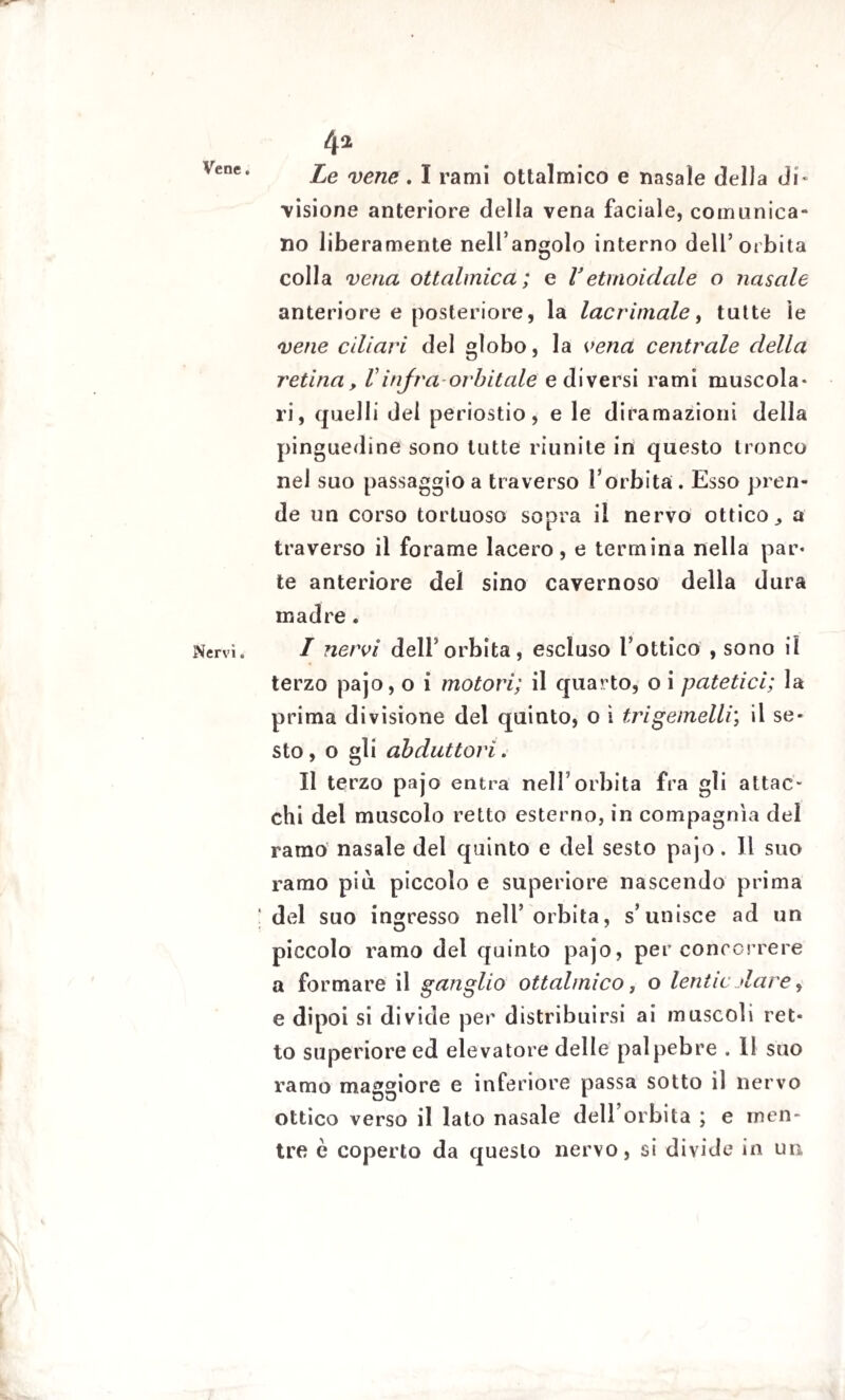 Vene. Nervi. 4* Le vene . I rami ottalmico e nasale della di* visione anteriore della vena faciale, comunica¬ no liberamente nell’angolo interno dell’orbita colla vetia ottalmica ; e Vetmoidale o nasale anteriore e posteriore, la lacrimale, tutte le vene ciliari del globo, la vena centrale della retina, Vinfra-orbitale e diversi rami muscola- ri, quelli dei periostio, e le diramazioni della pinguedine sono tutte riunite in questo tronco nel suo passaggio a traverso l’orbita. Esso pren¬ de un corso tortuoso sopra il nervo ottico ^ a traverso il forame lacero, e termina nella par¬ te anteriore del sino cavernoso della dura madre. I nervi dell’orbita, escluso l’ottico , sono il terzo pajo, o i motori; il quarto, o i patetici; la prima divisione del quinto, o ì tri gemelli; il se¬ sto, o gli abduttori. II terzo pajo entra nell’orbita fra gli attac¬ chi del muscolo retto esterno, in compagnia del ramo nasale del quinto e del sesto pajo. Il suo ramo più piccolo e superiore nascendo prima del suo ingresso nell’orbita, s’unisce ad un piccolo ramo del quinto pajo, per concorrere a formare il ganglio ottalmico, o lentie dare , e dipoi si divide per distribuirsi ai muscoli ret¬ to superiore ed elevatore delle palpebre . Il suo ramo maggiore e inferiore passa sotto il nervo ottico verso il lato nasale dell’orbita ; e men¬ tre è coperto da questo nervo, si divide in un