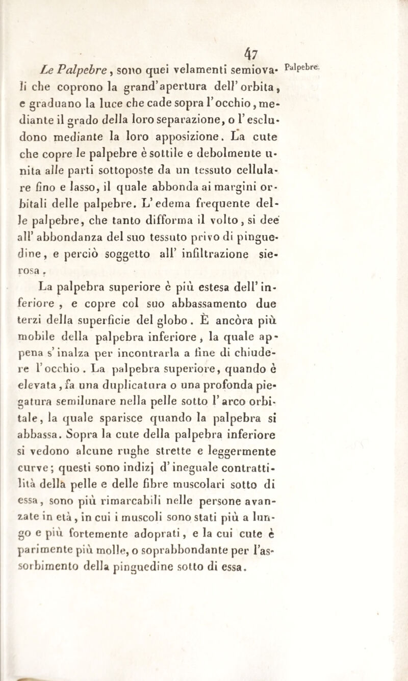 Le Palpebre, sono quei velamenti semiova- PalPebreì ji che coprono la grand’apertura dell’orbita, e graduano la luce che cade sopra l’occhio, me¬ diante il grado della loro separazione, o l’esclu¬ dono mediante la loro apposizione. La cute che copre le palpebre è sottile e debolmente u- nita alle parti sottoposte da un tessuto cellula¬ re fino e lasso, il quale abbonda ai margini or¬ bitali delle palpebre. L’edema frequente del¬ le palpebre, che tanto difforma il volto, si dee all’ abbondanza del suo tessuto privo di pingue¬ dine, e perciò soggetto all’ infiltrazione sie¬ rosa . La palpebra superiore è piu estesa dell’in¬ feriore , e copre col suo abbassamento due terzi delia superfìcie del globo . È ancóra più mobile della palpebra inferiore , la quale ap¬ pena s’inalza per incontrarla a line di chiude¬ re l occhio . La palpebra superiore, quando è elevata , fa una duplicatura o una profonda pie¬ gatura semilunare nella pelle sotto l’arco orbi¬ tale, la quale sparisce quando la palpebra si abbassa. Sopra la cute della palpebra inferiore si vedono alcune rughe strette e leggermente curve; questi sono indizj d’ineguale contratti¬ lità della pelle e delle fibre muscolari sotto di essa, sono più rimarcabili nelle persone avan¬ zate in età , in cui i muscoli sono stati più a lun- go e più fortemente adoprati, e la cui cute è parimente più molle, o soprabbondante per l’as¬ sorbimento della pinguedine sotto di essa.