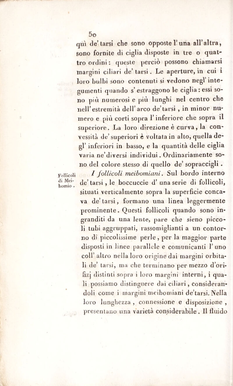 qui de’tarsi che sono opposte Y una all’altra, sono fornite di ciglia disposte in tre o quat¬ tro ordini: queste perciò possono chiamarsi margini ciliari de’ tarsi. Le aperture, in cui i loro bulbi sono contenuti si vedono negl’inte¬ gumenti quando s’estraggono le ciglia : essi so¬ no più numerosi e più lunghi nel centro che nell’estremità dell’arco de’tarsi , in minor nu¬ mero e più corti sopra l’inferiore che sopra il superiore. La loro direzione è curva, la con¬ vessità de’superiori è voltata in alto, quella de¬ gl’ inferiori in basso, e la quantità delle ciglia varia ne’diversi individui. Ordinariamente so¬ no del colore stesso di quello de’ sopraccigli . Follicoli / follicoli meibomiani. Sul bordo interno bornio . tars*5 boccuccie d’ una serie di follicoli, situati verticalmente sopra la superficie conca¬ va de’ tarsi, formano una linea leggermente prominente. Questi follicoli quando sono in¬ granditi da una lente, pare che sieno picco¬ li tubi aggruppati, rassomiglianti a un contor¬ no di piccolissime perle, per la maggior parte disposti in linee parallele e comunicanti l’uno coll’ altro neilaloro origine dai margini orbita¬ li de’ tarsi, ma che terminano per mezzo d’ori- ùzj distinti sopra i loro margini interni, i qua¬ li possiamo distinguere dai ciliari, consideran¬ doli come i margini meibomiani de’tarsi. Nella loro lunghezza , connessione e disposizione , presentano una varietà considerabile. Il fluido