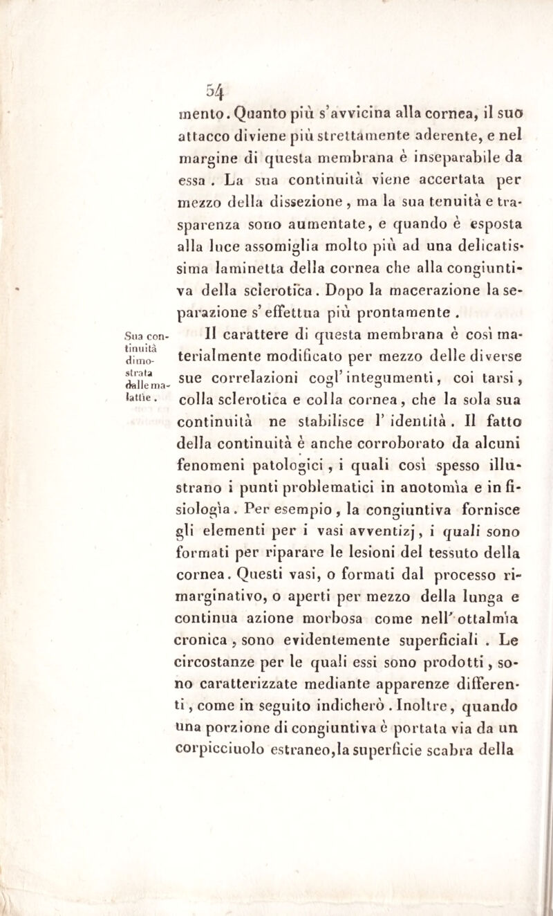 Sua con¬ tinuità dimo¬ strata dalle ma¬ lattìe . 54 mento. Quanto più s avvicina alla cornea, il suo attacco diviene più strettamente aderente, e nel margine di questa membrana è inseparabile da essa . La sua continuità viene accertata per mezzo della dissezione , ma la sua tenuità e tra¬ sparenza sono aumentate, e quando è esposta alla luce assomiglia molto più ad una delicatis¬ sima laminetta della cornea che alla congiunti¬ va della sclerotica. Dopo la macerazione la se¬ parazione s’ effettua più prontamente. Il carattere di questa membrana è così ma¬ terialmente modificato per mezzo delle diverse sue correlazioni cogl’ integumenti, coi tarsi, colla sclerotica e colla cornea, che la sola sua continuità ne stabilisce 1’ identità . Il fatto della continuità è anche corroborato da alcuni fenomeni patologici , i quali così spesso illu¬ strano i punti problematici in a no to mia e in fi¬ siologìa. Per esempio, la congiuntiva fornisce gli elementi per i vasi avventizj, i quali sono formati per riparare le lesioni dei tessuto della cornea. Questi vasi, o formati dal processo ri- rnarginativo, o aperti per mezzo della lunga e continua azione morbosa come nelP oftalmìa cronica , sono evidentemente superficiali . Le circostanze per le quali essi sono prodotti, so¬ no caratterizzate mediante apparenze differen¬ ti , come in seguito indicherò . Inoltre, quando una porzione di congiuntiva è portata via da un corpicciuolo estraneo,la superficie scabra della