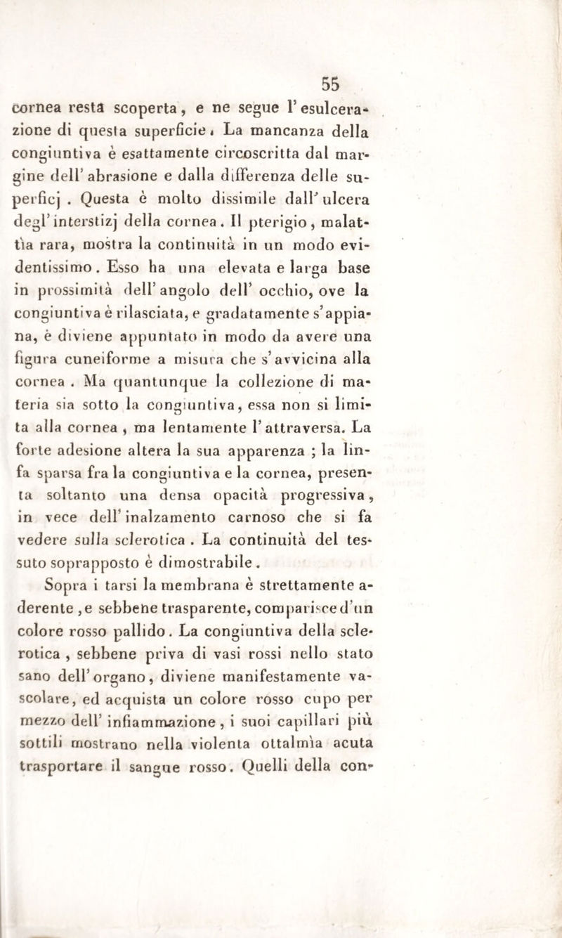 cornea resta scoperta, e ne segue Y esulcera¬ zione di questa superficiei La mancanza della congiuntiva è esattamente circoscritta dal mar¬ gine dell’abrasione e dalla differenza delle su- perfìcj . Questa è molto dissimile dair ulcera degl’interstizj della cornea. Il pterigio, malat¬ tia rara, mostra la continuità in un modo evi¬ dentissimo. Esso ha una elevata e larga base in prossimità dell’angolo dell’ occhio, ove la congiuntiva è rilasciata, e gradatamente s’appia¬ na, è diviene appuntato in modo da avere una figura cuneiforme a misura che s’avvicina alla cornea . Ma quantunque la collezione di ma¬ teria sia sotto la congiuntiva, essa non si limi¬ ta alla cornea , ma lentamente l’attraversa. La forte adesione altera la sua apparenza ; la lin¬ fa sparsa fra la congiuntiva e la cornea, presen¬ ta soltanto una densa opacità progressiva, in vece dell inalzamento carnoso che si fa vedere sulla sclerotica . La continuità del tes¬ suto soprapposto è dimostrabile. Sopra i tarsi la membrana è strettamente a- derente ,e sebbene trasparente, comparisced un colore rosso pallido. La congiuntiva della scle¬ rotica , sebbene priva di vasi rossi nello stato sano dell’organo, diviene manifestamente va¬ scolare, ed acquista un colore rosso cupo per mezzo dell’ infiammazione, i suoi capillari piu sottili mostrano nella violenta ottalmia acuta trasportare il sangue rosso. Quelli della con-