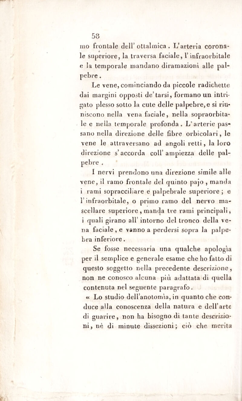 ino frontale dell’ ottalrnica . L’arteria corona- * le superiore, la traversa faciale, l’infraorbitale e la temporale mandano diramazioni alle pai» pebre. Le vene, cominciando da piccole radichette dai margini opposti de’tarsi, formano un intri¬ gato plesso sotto la cute delle palpebre,e si riu¬ niscono nella vena faciale, nella sopraorbita- le e neila temporale profonda. L’arterie pas¬ sano nella direzione delle fibre orbicolari, le vene le attraversano ad angoli retti, la loro direzione s’accorda coll’ampiezza delle pal¬ pebre , I nervi prendono una direzione simile alle vene, il ramo frontale del quinto pajo , manda i rami sopracciliare e palpebrale superiore ; e l’infraorbitale, o primo ramo del nervo ma¬ scellare superiore , manda tre rami principali, i quali girano all intorno del tronco della ve¬ na faciale, e vanno a perdersi sopra la palpe¬ bra inferiore. Se fosse necessaria una qualche apologia per il semplice e generale esame che ho fatto di questo soggetto nella precedente descrizione, non ne conosco alcuna più adattata di quella contenuta nel seguente paragrafo, ec Lo studio dell’anotomia, in quanto che con¬ duce alla conoscenza della natura e dell’arte di guarire, non ha bisogno di tante descrizio¬ ni, nè di minute dissezioni; ciò che merita