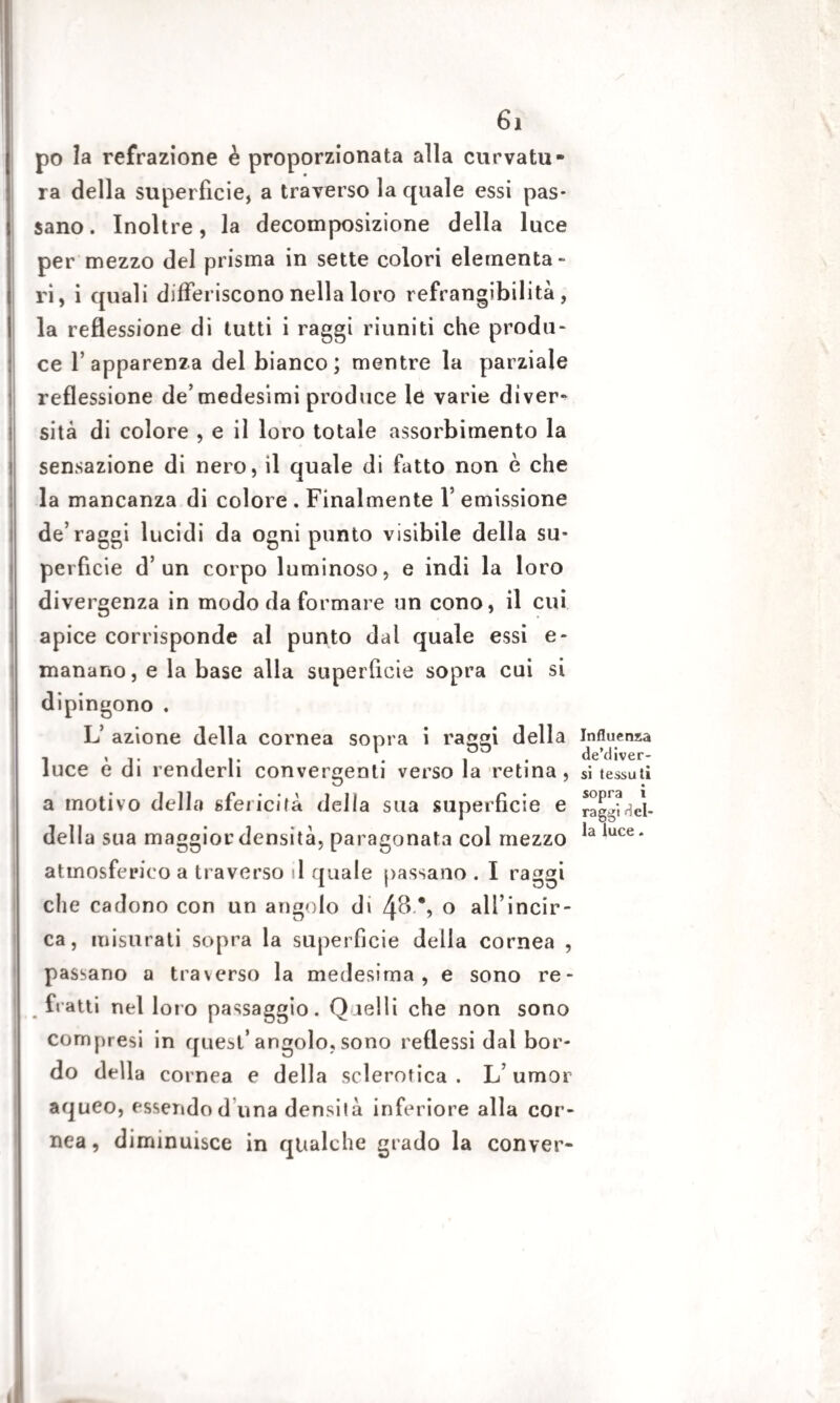 po la refrazione è proporzionata alla curvatu¬ ra della superficie, a traverso la quale essi pas¬ sano . Inoltre, la decomposizione della luce per mezzo del prisma in sette colori elementa¬ ri, i quali differiscono nella loro refrangibilità, la reflessione di tutti i raggi riuniti che produ¬ ce l’apparenza del bianco; mentre la parziale reflessione de’medesimi produce le varie diver¬ sità di colore , e il loro totale assorbimento la sensazione di nero, il quale di fatto non è che la mancanza di colore . Finalmente 1* emissione de’raggi lucidi da ogni punto visibile della su¬ perfìcie d’un corpo luminoso, e indi la loro divergenza in modo da formare un cono, il cui apice corrisponde al punto dal quale essi e - manano, e la base alla superficie sopra cui si dipingono . L’ azione della cornea sopra i raggi della luce è di renderli convergenti verso la retina, a motivo della sfericità della sua superficie e della sua maggior densità, paragonata col mezzo atmosferico a traverso il quale passano . I raggi che cadono con un angolo di 4& % o all’incir- ca, misurati sopra la superfìcie della cornea , passano a traverso la medesima, e sono re- fratti nel loro passaggio. Quelli che non sono compresi in quest’angolo, sono reflessi dal bor¬ do della cornea e della sclerotica . L’ umor aqueo, essendod una densità inferiore alla cor¬ nea , diminuisce in qualche grado la conver- Influenxa de’diver- si tessuti sopra i raggi del¬ la luce.