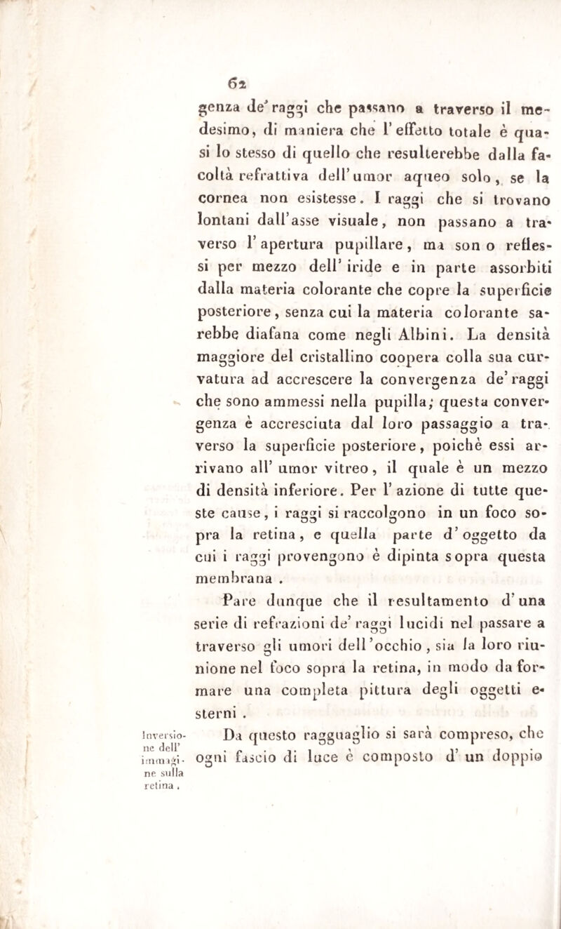 6i Inversio¬ ne dell’ i menagi • ne sulla retina » genza de raggi che pacano a traverso il me¬ desimo, di maniera che 1’ effetto totale è qua¬ si Io stesso di quello che resulterebbe dalla fa¬ coltà refrattiva dell’umor aqueo solo, se la cornea non esistesse. I raggi che si trovano lontani dall’asse visuale, non passano a tra¬ verso T apertura pupillare, ma son o refles¬ si per mezzo dell5 iride e in parte assorbiti dalla materia colorante che copre la superfìcie posteriore, senza cui la materia colorante sa¬ rebbe diafana come negli Albini. La densità maggiore del cristallino coopera colla sua cur¬ vatura ad accrescere la convergenza de’raggi che sono ammessi nella pupilla; questa conver¬ genza è accresciuta dal loro passaggio a tra¬ verso la superfìcie posteriore, poiché essi ar¬ rivano all’ umor vitreo , il quale è un mezzo di densità inferiore. Per 1’ azione di tutte que¬ ste cause, i raggi si raccolgono in un foco so¬ pra la retina, e quella parte d’oggetto da cui i raggi provengono è dipinta sopra questa membrana . Pare dunque che il resultamento d’una serie di refrazioni de5 raggi lucidi nel passare a traverso gli umori dell’occhio, sia ia loro riu¬ nione nel foco sopra la retina, in modo da for¬ mare una completa pittura degli oggetti e- sterni . Da questo ragguaglio si sarà compreso, che ogni fascio di luce è composto d un doppio