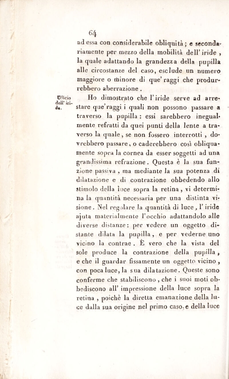 Ufficio dell1 iri- d«. 64 ad essa con considerabile obliquità; e seconda¬ riamente per mezzo della mobilità dell’ iride , la quale adattando la grandezza della pupilla alle circostanze del caso, esclude un numero maggiore o minore di que’ raggi che produr¬ rebbero aberrazione . Ho dimostrato che l’iride serve ad arre¬ stare que’raggi i quali non possono passare a traverso la pupilla : essi sarebbero inegual¬ mente refratti da quei punti della lente a tra¬ verso la quale, se non fossero interrotti , do¬ vrebbero passare, o caderebbero cosi obliqua¬ mente sopra la cornea da esser soggetti ad una grandissima refrazione. Questa è la sua fun¬ zione passiva , ma mediante la sua potenza di dilatazione e di contrazione obbedendo allo stimolo della luce sopra la retina , vi determi¬ na ia quantità necessaria per una distinta vi¬ sione. Nel regolare la quantità di luce^ Y iride aiuta materialmente l’occhio adattandolo alle diverse distanze: per vedere un oggetto di¬ stante dilata la pupilla , e per vederne uno vicino la contrae . È vero che la vista del sole produce la contrazione della pupilla 9 e che il guardar fissamente un oggetto vicino , con poca luce, la sua dilatazione. Queste sono conferme che stabiliscono , che i suoi moti ob¬ bediscono all’ impressione della luce sopra la retina , poiché la diretta emanazione della lu¬ ce dalla sua origine nel primo caso-, e della luce