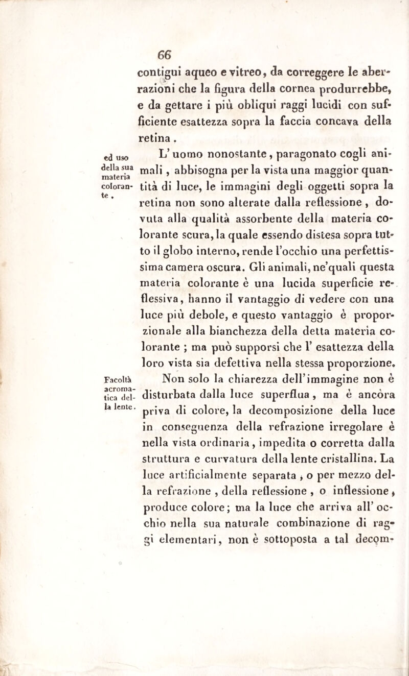 6G contigui aqueo e vitreo, da correggere le aber¬ razioni che la figura della cornea produrrebbe, e da gettare i più obliqui raggi lucidi con suf¬ ficiente esattezza sopra la faccia concava della retina. ed uso L’ uomo nonostante, paragonato cogli ani» materia1 ma^* > abbisogna per la vista una maggior quan- coioran- tità di luce, le immagini degli oggetti sopra la retina non sono alterate dalla reflessione , do¬ vuta alla qualità assorbente della materia co¬ lorante scura, la quale essendo distesa sopra tut¬ to il globo interno, rende l occhio una perfettis¬ sima camera oscura. Gli animali, ne’quali questa materia colorante è una lucida superficie re- flessiva, hanno il vantaggio di vedere con una luce più debole, e questo vantaggio è propor¬ zionale alla bianchezza della detta materia co¬ lorante ; ma può supporsi che 1’ esattezza della loro vista sia defettiva nella stessa proporzione. Facoltà Non solo la chiarezza dell’immagine non è tica°Hel- disturbata dalla luce superflua , ma è ancora la lente. pn*va colore, la decomposizione della luce in conseguenza della refrazione irregolare è nella vista ordinaria, impedita o corretta dalla struttura e curvatura della lente cristallina. La luce artificialmente separata , o per mezzo del¬ la refrazione , della reflessione , o inflessione , produce colore; ma la luce che arriva all’oc¬ chio nella sua naturale combinazione di rag¬ gi elementari, none sottoposta a tal deepen-