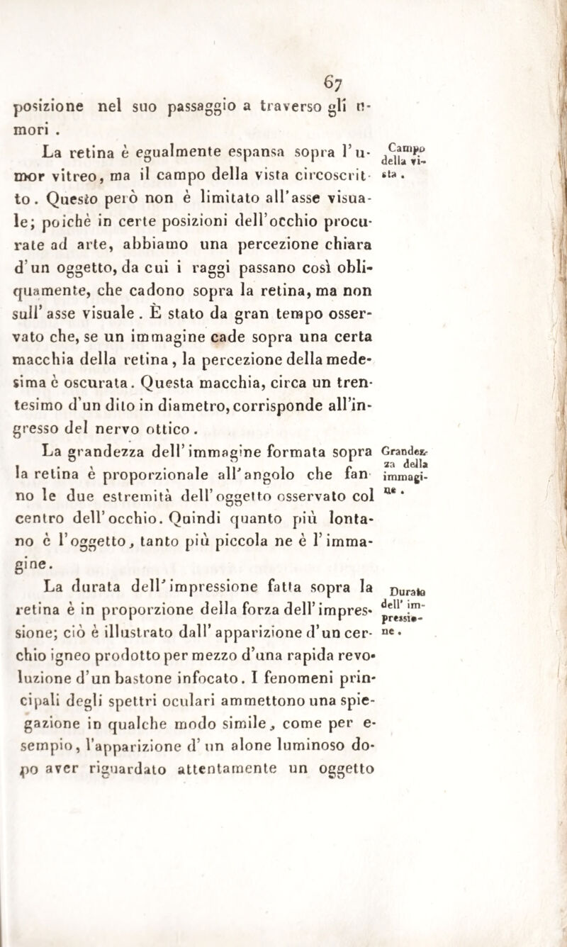 posizione nel suo passaggio a traverso gli ri- mori . La retina è egualmente espansa sopra ru¬ mor vitreo, ma il campo della vista circoscrit¬ to. Questo però non è limitato all’asse visua¬ le; poiché in certe posizioni dell’occhio procu¬ rate ad arte, abbiamo una percezione chiara d un oggetto, da cui i raggi passano così obli¬ quamente, che cadono sopra la retina, ma non sull’ asse visuale . È stato da gran tempo osser¬ vato che, se un immagine cade sopra una certa macchia della retina, la percezione della mede¬ sima c oscurata. Questa macchia, circa un tren¬ tesimo d’un dito in diametro, corrisponde all’in¬ gresso del nervo ottico. La grandezza dell’immagine formata sopra la retina è proporzionale all'angolo che fan no le due estremità dell’oggetto osservato col centro dell’occhio. Quindi quanto più lonta¬ no c l’oggetto, tanto piu piccola ne è l’imma- gine. La durata dell'impressione fatta sopra la retina è in proporzione della forza dell’impres¬ sione; ciò è illustrato dall’ apparizione d’un cer¬ chio igneo prodotto per mezzo d’una rapida revo* luzione d’un bastone infocato. I fenomeni prin¬ cipali degli spettri oculari ammettono una spie¬ gazione in qualche modo simile, come per e- sempio, l’apparizione d’ un alone luminoso do¬ po aver riguardato attentamente un oggetto Campo della vi¬ sta . Grandez¬ za della immagi* ne . Durata dell’ im¬ pressi*- ne .