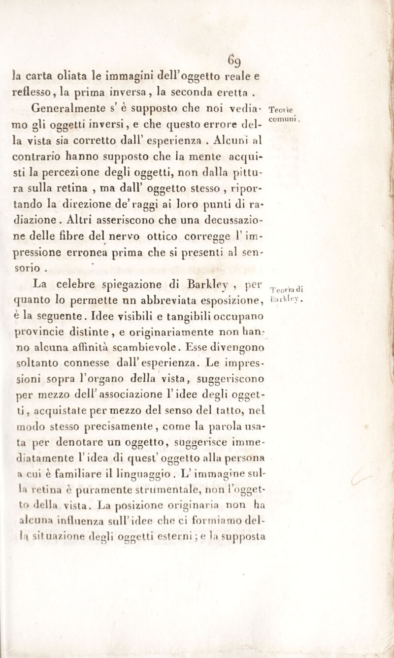 la carta oliata le immagini dell’oggetto reale e reflesso, la prima inversa, la seconda eretta . Generalmente s’ è supposto che noi vedia¬ mo gli oggetti inversi, e che questo errore del¬ la vista sia corretto dall’ esperienza . Alcuni al contrario hanno supposto che la mente acqui¬ sti la percezione degli oggetti, non dalla pittu¬ ra sulla retina , ma dall’ oggetto stesso , ripor¬ tando la direzione de’raggi ai loro punti di ra¬ diazione . Altri asseriscono che una decussazio¬ ne delle fibre del nervo ottico corregge l’im¬ pressione erronea prima che si presenti al sen¬ sorio . La celebre spiegazione di Barkley , per quanto lo permette un abbreviata esposizione, è la seguente. Idee visibili e tangibili occupano yjrovincie distinte, e originariamente non ban- no alcuna affinità scambievole. Esse divengono soltanto connesse dall’esperienza. Le impres¬ sioni sopra l’organo della vista, suggeriscono per mezzo dell’associazione l’idee degli ogget¬ ti , acquistate per mezzo del senso del tatto, nel modo stesso precisamente, come la parola usa¬ ta per denotare un oggetto, suggerisce imme¬ diatamente l’idea di quest oggetto alla persona a cui è familiare il linguaggio . L’ immagine sul¬ la retina è puramente strumentale, non l’ogget¬ to della vista. La posizione originaria non ha alcuna influenza sull’idee che ci formiamo del¬ ift situazione degli oggetti esterni; e la supposta Teorìe comuni. Teorìa di Barkley.