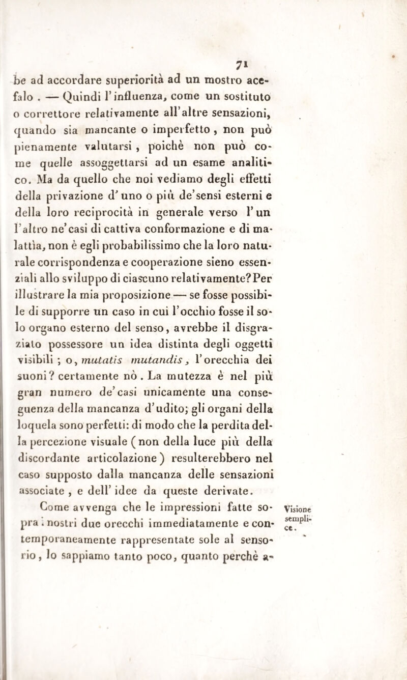 7* be ad accordare superiorità ad un mostro ace¬ falo . — Quindi l’influenza, come un sostituto o correttore relativamente all’altre sensazioni, quando sia mancante o imperfetto , non può pienamente valutarsi , poiché non può co* me quelle assoggettarsi ad un esame analiti¬ co. Ma da quello che noi vediamo degli effetti della privazione d'uno o più de’sensi esterni e della loro reciprocità in generale verso l’un l’altro ne’casi di cattiva conformazione e di ma¬ lattìa, non è egli probabilissimo che la loro natu¬ rale corrispondenza e cooperazione sieno essen¬ ziali allo sviluppo di ciascuno relativamente?Per illustrare la mia proposizione — se fosse possibi¬ le di supporre un caso in cui l’occhio fosse il so¬ lo organo esterno del senso, avrebbe il disgra¬ ziato possessore un idea distinta degli oggetti vis ibili ; o , mutatis mutandis, l’orecchia dei suoni ? certamente nò . La mutezza è nel più gran numero de’casi unicamente una conse¬ guenza della mancanza d’udito; gli organi della loquela sono perfetti: di modo che la perdita del¬ la percezione visuale (non della luce più della discordante articolazione) resulterebbero nel caso supposto dalla mancanza delle sensazioni associate , e dell’ idee da queste derivate. Come avvenga che le impressioni fatte so¬ pra. nostri due orecchi immediatamente e con¬ temporaneamente rappresentate sole al senso* rio, lo sappiamo tanto poco, quanto perchè a- Visione sempli¬ ce.