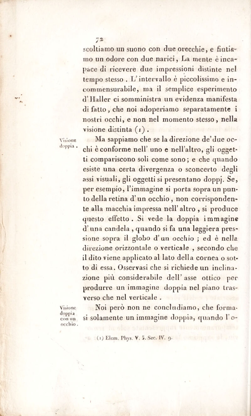 scoltiamo un suono con due orecchie, e fiutia¬ mo un odore con due narici, La mente è inca¬ pace di ricevere due impressioni distinte nel tempo stesso . L’intervallo è piccolissimo e in¬ commensurabile, ma il semplice esperimento d’Haller ci somministra un evidenza manifesta di fatto, che noi adoperiamo separatamente i nostri occhi, e non nel momento stesso, nella visione distinta (i) . Visione Ma sappiamo che se la direzione de’due oc- 1 l , M’ chi è conforme nell’ uno e nell’altro, gli ogget- ti compariscono soli come sono; e che quando esiste una certa divergenza o sconcerto degli assi visuali, gli oggetti si presentano doppj. Se, per esempio, l’immagine si porta sopra un pun» to della retina d’un occhio, non corrisponden¬ te alla macchia impressa nell’altro , si produce questo effetto. Si vede la doppia immagine d una candela , quando si fa una leggiera pres¬ sione sopra il globo d’un occhio ; ed è nella direzione orizzontale o verticale , secondo che il dito viene applicato al Iato della cornea o sot¬ to di essa. Osservasi che si richiede un inclina¬ zione più considerabile dell’ asse ottico per produrre un immagine doppia nel piano tras¬ verso che nel verticale . Visione Noi però non ne concludiamo, che forma- doppia . » . • i • ip con un si solamente un immagine doppia, quando 1 o- occViio. (i) Eleni. Phys. V. 5. Sec. IV. 9.