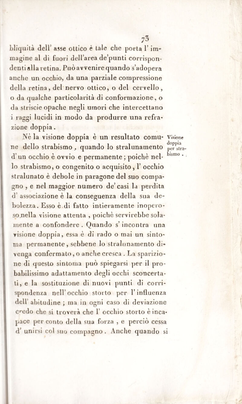 bliquità dell asse ottico è tale che porta l’im¬ magine al di fuori dell’area de’punti corrispon¬ denti alla retina. Può avvenire quando s’adopera anche un occhio, da una parziale compressione della retina, del nervo ottico, o del cervello, o da qualche particolarità di conformazione, o da striscie opache negli umori che intercettano i raggi lucidi in modo da produrre una refra¬ zione doppia . Nè la visione doppia è un resultato comu- Visione ne dello strabismo quando lo stralunamelo pe?Fstra- d un occhio è ovvio e permanente ; poiché nel- blsmo * ' lo strabismo, o congenito o acquisito , Y occhio stralunato è debole in paragone del suo compa¬ gno , e nel maggior numero de’casi la perdita d associazione è la conseguenza della sua de¬ bolezza. Esso è di fatto intieramente inopero¬ so .nella visione attenta , poiché servirebbe sola¬ mente a confondere . Quando s’ incontra una visione doppia, essa è di rado o mai un sinto¬ nia permanente, sebbene lo strahmamento di¬ venga confermato, o anche cresca . La sparizio¬ ne di questo sintonia può spiegarsi per il pro¬ babilissimo adattamento degli occhi sconcerta¬ ti, e la sostituzione di nuovi punti di corri¬ spondenza nell’occhio storto per l’influenza dell’ abitudine ; ma in ogni caso di deviazione credo che si troverà che 1’ occhio storto è inca¬ pace per conto della sua forza , e perciò cessa d’ unirsi col suo compagno. Anche quando si