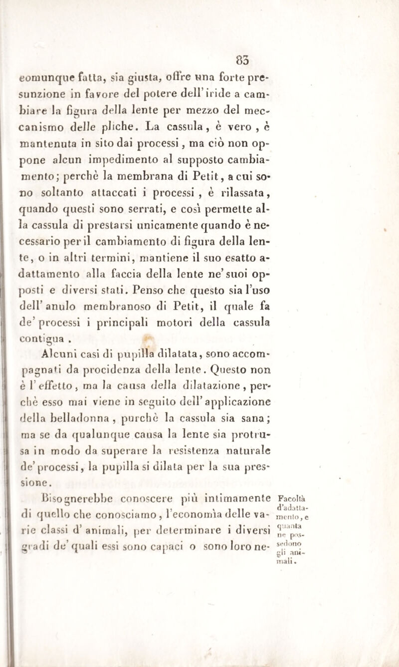 comunque fatta, sia giusta, olire una forte pre¬ sunzione in favore del potere dell’iride a cam¬ biare la figura della lente per mezzo del mec¬ canismo delle pliche. La cassida, è vero , c mantenuta in sito dai processi, ma ciò non op¬ pone alcun impedimento al supposto cambia¬ mento; perchè la membrana di Petit, a cui so¬ no soltanto attaccati i processi , è rilassata, quando questi sono serrati, e così permette al¬ la cassula di prestarsi unicamente quando è ne¬ cessario perii cambiamento di figura della len¬ te, o in altri termini, mantiene il suo esatto a- dattamenlo alla faccia della lente ne’suoi op¬ posti e diversi stati. Penso che questo sia l’uso dell’ anulo membranoso di Petit, il quale fa de’ processi i principali motori della cassula contigua . Alcuni casi di pupilla dilatata, sono accom¬ pagnati da procidenza della lente. Questo non è 1 effetto, ma la causa della dilatazione, per¬ chè esso mai viene in seguito dell’applicazione della belladonna, purché la cassula sia sana; ma se da qualunque causa la lente sia protru- sa in modo da superare la resistenza naturale de’processi, la pupilla si dilata per la sua pres¬ sione . Bisognerebbe conoscere più intimamente di quello che conosciamo, l’economìa delle va¬ rie classi d’ animali, per determinare i diversi gi adi de’quali essi sono capaci o sono loro ne- Facoltk d’adatta- mento, e quanta ne pos¬ siedono gii ani¬ mali .