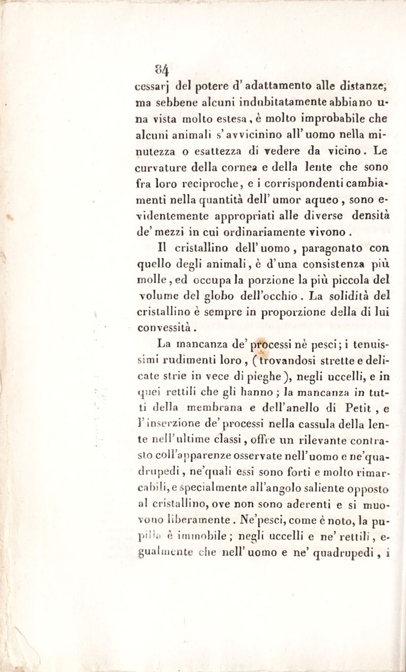 «4 cessarj del potere d’adattamento alle distanze, ma sebbene alcuni indubitatamente abbiano li¬ na vista molto estesa, è molto improbabile che alcuni animali s’avvicinino all’uomo nella mi¬ nutezza o esattezza di vedere da vicino. Le curvature della cornea e della lente che sono fra loro reciproche, e i corrispondenti cambia¬ menti nella quantità dell’ umor aqueo , sono e- videnlemente appropriati alle diverse densità de’mezzi in cui ordinariamente vivono . Il cristallino dell’uomo , paragonato con quello degli animali, è d’una consistenza più molle , ed occupa la porzione la più piccola del volume del globo dell’occhio . La solidità del cristallino è sempre in proporzione della di lui convessità. La mancanza de’ processi nè pesci; i tenuis¬ simi rudimenti loro , ( trovandosi strette e deli¬ cate strie in vece di pieghe), negli uccelli, e in quei rettili che gli hanno ; la mancanza in tut¬ ti della membrana e dell’anello di Petit , e l’inserzione de’processi nella cassula della len¬ te ne 11’ulti me classi, offre un rilevante contra¬ sto coìì’apparenze osservate nell’uomo e ne’qua- drupedi, ne’quali essi sono forti e molto rimar¬ cabili, e specialmente all’angolo saliente opposto al cristallino, ove non sono aderenti e si muo¬ vono liberamente . Ne’pesci, come è noto, la pu¬ pilla è immobile; negli uccelli e ne’rettili, e- gualmcnte che nell’ uomo e ne’ quadrupedi , i