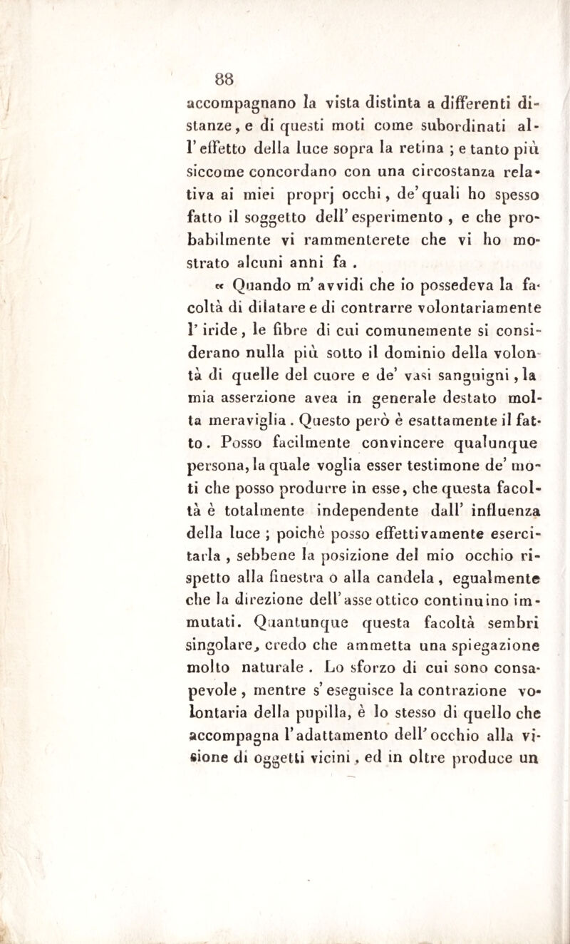 accompagnano la vista distinta a differenti di¬ stanze, e di questi moti come subordinati al¬ l’effetto della luce sopra la retina ; e tanto più siccome concordano con una circostanza rela- tiva ai miei proprj occhi, de’quali ho spesso fatto il soggetto dell’esperimento , e che pro¬ babilmente vi rammenterete che vi ho mo¬ strato alcuni anni fa . « Quando m’avvidi che io possedeva la fa¬ coltà di dilatare e di contrarre volontariamente 1’ iride , le fibre di cui comunemente si consi¬ derano nulla più sotto il dominio della volon¬ tà di quelle del cuore e de’ vasi sanguigni ,la mia asserzione avea in generale destato mol¬ ta meraviglia . Questo però è esattamente il fat¬ to . Posso facilmente convincere qualunque persona, la quale voglia esser testimone de’ mo¬ ti che posso produrre in esse, che questa facol¬ tà è totalmente independente dall’ influenza della luce ; poiché posso effettivamente eserci¬ tarla , sebbene la posizione del mio occhio ri¬ spetto alla finestra o alla candela, egualmente che la direzione dell’asse ottico continuino im¬ mutati. Quantunque questa facoltà sembri singolare., credo che ammetta una spiegazione molto naturale . Lo sforzo di cui sono consa¬ pevole , mentre s’ eseguisce la contrazione vo¬ lontaria della pupilla, è lo stesso di quello che accompagna l’adattamento delPocchio alla vi¬ sione di oggetti vicini, ed in oltre produce un