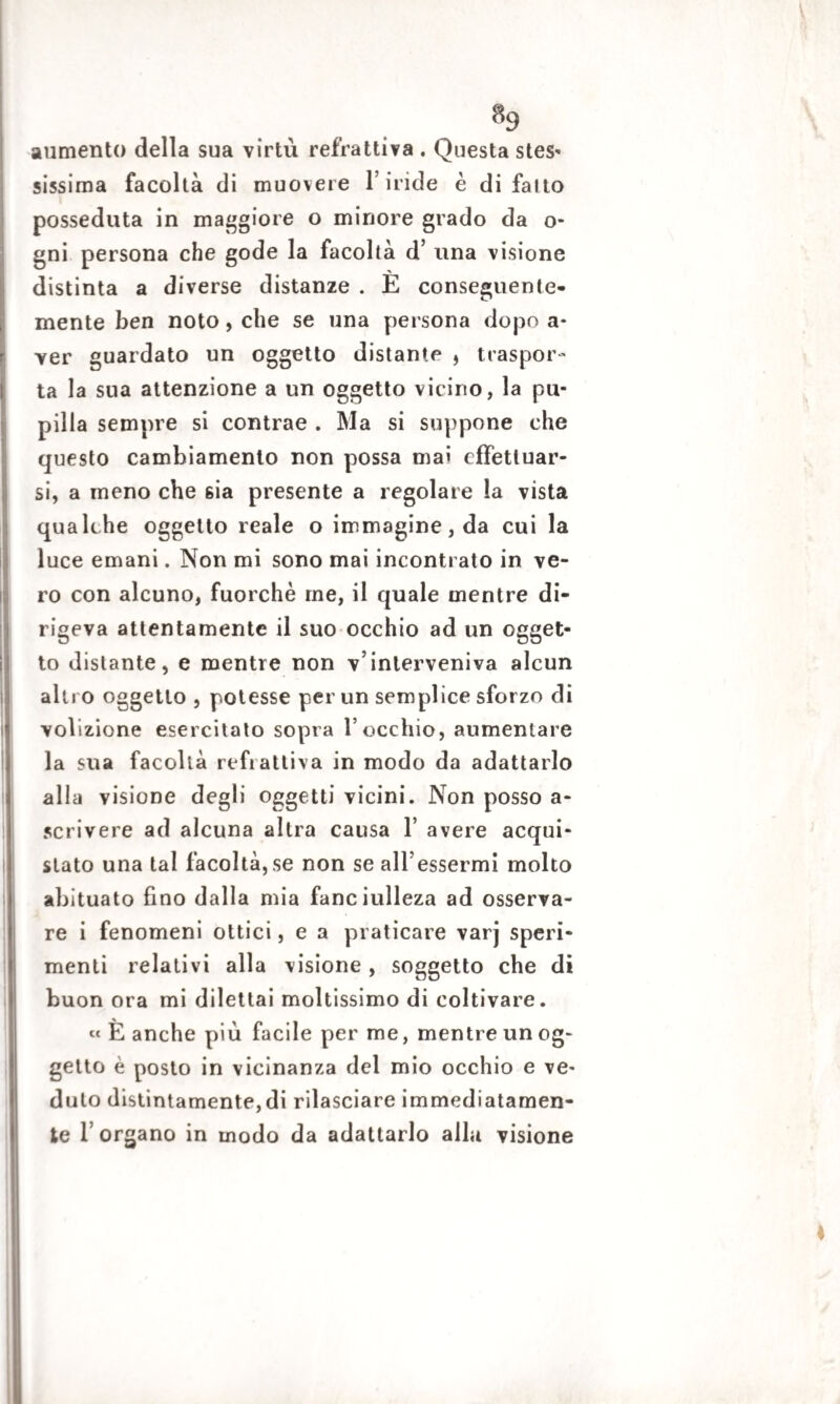 aumento della sua virtù refrattiva . Questa stes- sissima facoltà di muovere l’iride è di fatto posseduta in maggiore o minore grado da o- gni persona che gode la facoltà d’ una visione distinta a diverse distanze . E conseguente¬ mente ben noto, che se una persona dopo a* ver guardato un oggetto distante , traspor¬ ta la sua attenzione a un oggetto vicino, la pu¬ pilla sempre si contrae . Ma si suppone che questo cambiamento non possa ma» effettuar¬ si, a meno che 6Ìa presente a regolare la vista qualche oggetto reale o immagine, da cui la luce emani. Non mi sono mai incontrato in ve¬ ro con alcuno, fuorché me, il quale mentre di¬ rigeva attentamente il suo occhio ad un ogget¬ to distante, e mentre non v’interveniva alcun altro oggetto , potesse per un semplice sforzo di volizione esercitato sopra l’occhio, aumentare la sua facoltà refi attiva in modo da adattarlo alla visione degli oggetti vicini. Non posso a- scrivere ad alcuna altra causa 1’ avere acqui¬ stato una tal facoltà,se non se aH’essermi molto abituato fino dalla mia fanciulleza ad osserva¬ re i fenomeni ottici, e a praticare varj speri¬ menti relativi alla visione , soggetto che di buon ora mi dilettai moltissimo di coltivare. « È anche più facile per me, mentre un og¬ getto è posto in vicinanza del mio occhio e ve¬ duto distintamente,di rilasciare immediatamen¬ te l’organo in modo da adattarlo alla visione