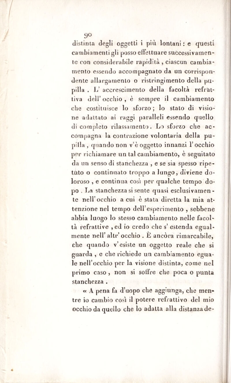 distinta degli oggetti i più lontani i e questi cambiamenti gli posso effettuare successivamen¬ te con considerabile rapidità , ciascun cambia¬ mento essendo accompagnato da un corrispon- dente allargamento o ristringimento della pu¬ pilla . L accrescimento della facoltà refrat- tìva dell’occhio, è sempre il cambiamento che costituisce lo sforzo ; lo stato di visio¬ ne adattato ai raggi paralleli essendo quello di completo rilassamento. Lo sforzo che ac¬ compagna la contrazione volontaria della pu ¬ pilla , quando non v e oggetto innanzi l’occhio per richiamare un tal cambiamento, è seguitato da un senso di stanchezza , e se sia spesso ripe- tùto o continuato troppo a lungo, diviene do¬ loroso , e continua cosi per qualche tempo do¬ po . La stanchezza si sente quasi esclusivamen¬ te nell’occhio a cui è stata diretta la mia at¬ tenzione nel tempo dell’esperimento , sebbene abbia luogo lo stesso cambiamento nelle facol¬ tà refrattive , ed io credo che s’ estenda egual¬ mente nell’ alte’ occhio . E ancóra rimarcabile, che quando v’esiste un oggetto reale che si guarda , e che richiede un cambiamento egua¬ le nell’occhio per la visione distinta, come nel primo caso , non si soffre che poca o punta stanchezza . « A pena fa d’uopo che aggiunga, che men¬ tre io cambio cosi il potere refrattivo del mio occhio da quello che lo adatta alla distanza de-