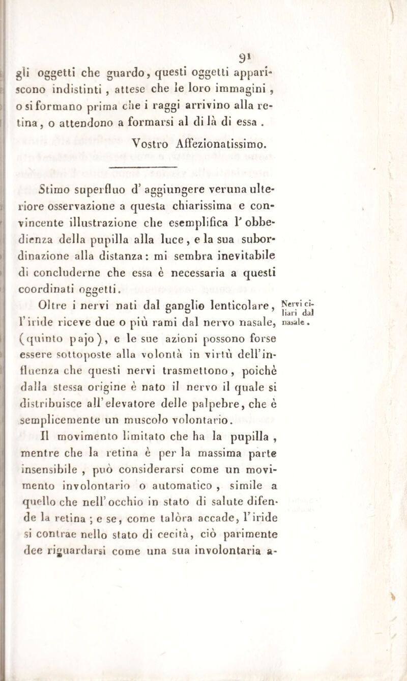 gli oggetti che guardo, questi oggetti appari- scono indistinti , attese che le loro immagini , osi formano prima che i raggi arrivino alla re¬ tina , o attendono a formarsi al di la di essa . Vostro Affezionatissimo. Stimo superfluo d’ aggiungere veruna ulte¬ riore osservazione a questa chiarissima e con¬ vincente illustrazione che esemplifica Y obbe¬ dienza della pupilla alla luce, e la sua subor¬ dinazione alla distanza: mi sembra inevitabile di concluderne che essa è necessaria a questi coordinali oggetti. Oltre i nervi nati dal eanclio lenticolare, Nervici- D ° Ilari dal l’iride riceve due o più rami dal nervo nasale, nasale, (quinto pajo), e le sue azioni possono forse essere sottoposte alla volontà in virtù dell’in¬ fluenza che questi nervi trasmettono, poiché dalla stessa origine è nato il nervo il quale si distribuisce all’elevatore delle palpebre, che è semplicemente un muscolo volontario. Il movimento limitato che ha la pupilla , mentre che la retina è per la massima parte insensibile , può considerarsi come un movi¬ mento involontario o automatico , simile a quello che nell’occhio in stato di salute difen¬ de la retina ; e se, come talora accade, l’iride si contrae nello stato di cecità, ciò parimente dee riguardarsi come una sua involontaria a-