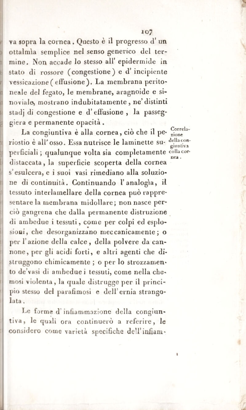 va sopra la cornea. Questo è il progresso d’ un oftalmia semplice nel senso generico del ter¬ mine, Non accade lo stesso all’ epidermide in stato di rossore (congestione) e d’incipiente vessicazione ( effusione). La membrana perito¬ neale del fegato, le membrane, aragnoide e si- noviales mostrano indubitatamente, ne’distinti stadj di congestione e d’effusione , la passeg¬ gierà e permanente opacità. , 'il • > i *i Correla- La congiuntiva e alla cornea, ciò che il pe* zione riostio è all'osso. Essa nutrisce le laminette su- «^^con¬ giuntiva perficiali ; qualunque volta sia completamente collacor- distaccata, la superfìcie scoperta della cornea s’esulcera, e i suoi vasi rimediano alla soluzio¬ ne dì continuità. Continuando l’analogia, il tessuto interlamellare della cornea può rappre¬ sentare la membrana midollare; non nasce per¬ ciò gangrena che dalla permanente distruzione di ambedue i tessuti, come per colpi ed esplo¬ saci, che desorganizzano meccanicamente; o per l’azione della calce, della polvere da can¬ none, per gli acidi forti, e altri agenti che di¬ struggono chimicamente ; o per lo strozzamen¬ to de’vasi di ambedue] tessuti, come nella che- rnosi violenta, la quale distrugge per il princi¬ pio stesso del parafìmosi e dell’ernia strango¬ lata . Le forme d infiammazione della congiun¬ tiva, le quali ora continuerò a referire, le considero come varietà specifiche deU’infiani* i