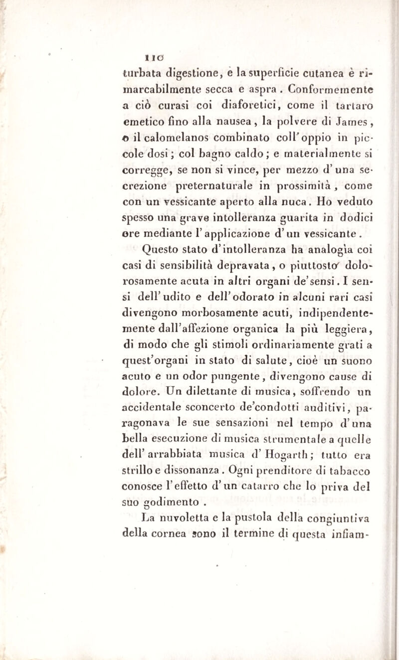 turbata digestione, e la superficie cutanea è ri- marcabilmente secca e aspra . Conformemente a ciò curasi coi diaforetici, come il tartaro emetico fino alla nausea, la polvere di James , o il calomelanos combinato coll*oppio in pic¬ cole dosi; coi bagno caldo; e materialmente si corregge, se non si vince, per mezzo d’una se¬ crezione preternaturale in prossimità, come con un vessicante aperto alla nuca. Ho veduto spesso una grave intolleranza guarita in dodici ore mediante l’applicazione d’un vessicante. Questo stato d’intolleranza ha analogia coi casi di sensibilità depravata, o piuttosto' dolo* rosamente acuta in altri organi de’sensi. I sen¬ si dell’udito e dell’odorato in alcuni rari casi divengono morbosamente acuti, indipendente¬ mente dall’affezione organica la più leggiera, di modo che gli stimoli ordinariamente grati a quest’organi instato di salute, cioè un suono acuto e un odor pungente, divengono cause di dolore. Un dilettante di musica, soffrendo un accidentale sconcerto de’condotti auditivi, pa¬ ragonava le sue sensazioni nel tempo d’una bella esecuzione di musica strumentale a quelle dell’arrabbiata musica d’ Hogarth ; tutto era strillo e dissonanza . Ogni prenditore di tabacco conosce l'effetto d’un catarro che lo priva del suo godimento . La nuvoletta e la pustola della congiuntiva della cornea sono il termine di questa infiam-