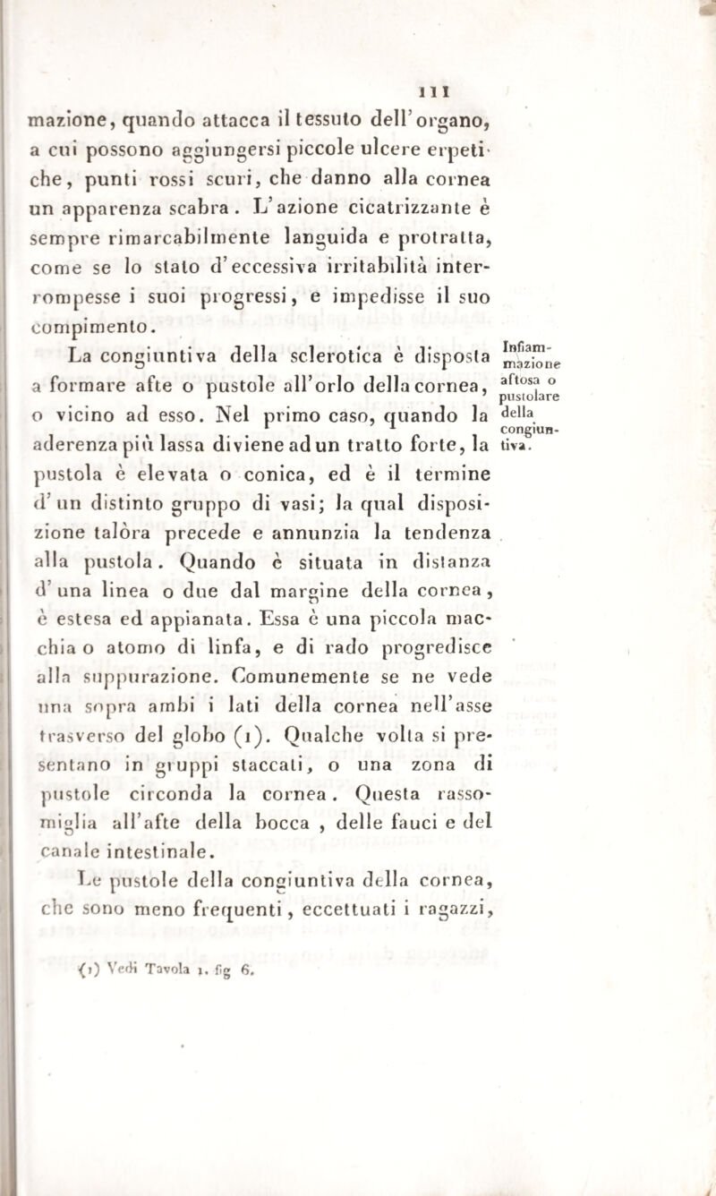 inazione, quando attacca il tessuto dell’organo, a cui possono aggiungersi piccole ulcere erpeti' che, punti rossi scuri, che danno alla cornea un apparenza scabra. L’azione cicatrizzante è sempre rimarcabihnente languida e protratta, come se lo sialo d’eccessiva irritabilità inter¬ rompesse i suoi progressi, e impedisse il suo compimento. La congiuntiva della sclerotica è disposta a formare afte o pustole all’orlo della cornea, o vicino ad esso. Nel primo caso, quando la aderenza più lassa diviene ad un tratto forte, la pustola è elevata o conica, ed è il termine d un distinto gruppo di vasi; la qual disposi¬ zione talora precede e annunzia la tendenza alla pustola. Quando è situata in distanza d’ una linea o due dal margine della cornea , è estesa ed appianata. Essa è una piccola mac¬ chia o atomo di linfa, e di rado progredisce alla suppurazione. Comunemente se ne vede una sopra ambi i lati della cornea nell’asse trasverso del globo (1). Qualche volta si pre¬ sentano in gruppi staccali, o una zona di pustole circonda la cornea . Questa rasso¬ miglia all’afte della bocca , delle fauci e del canale intestinale. Le pustole della congiuntiva della cornea, che sono meno frequenti, eccettuati i ragazzi. Infiam¬ mazione aftosa o pusiolare della congiun¬ tiva.